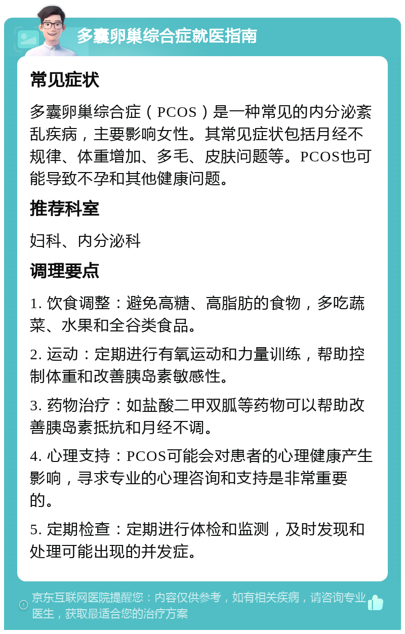 多囊卵巢综合症就医指南 常见症状 多囊卵巢综合症（PCOS）是一种常见的内分泌紊乱疾病，主要影响女性。其常见症状包括月经不规律、体重增加、多毛、皮肤问题等。PCOS也可能导致不孕和其他健康问题。 推荐科室 妇科、内分泌科 调理要点 1. 饮食调整：避免高糖、高脂肪的食物，多吃蔬菜、水果和全谷类食品。 2. 运动：定期进行有氧运动和力量训练，帮助控制体重和改善胰岛素敏感性。 3. 药物治疗：如盐酸二甲双胍等药物可以帮助改善胰岛素抵抗和月经不调。 4. 心理支持：PCOS可能会对患者的心理健康产生影响，寻求专业的心理咨询和支持是非常重要的。 5. 定期检查：定期进行体检和监测，及时发现和处理可能出现的并发症。