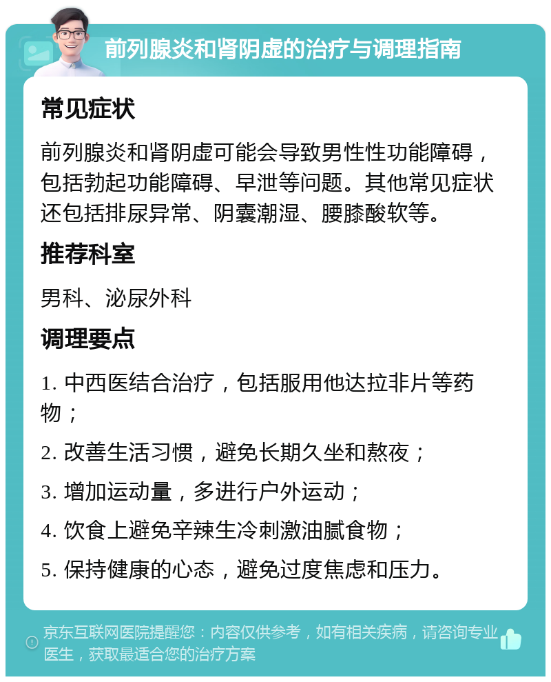 前列腺炎和肾阴虚的治疗与调理指南 常见症状 前列腺炎和肾阴虚可能会导致男性性功能障碍，包括勃起功能障碍、早泄等问题。其他常见症状还包括排尿异常、阴囊潮湿、腰膝酸软等。 推荐科室 男科、泌尿外科 调理要点 1. 中西医结合治疗，包括服用他达拉非片等药物； 2. 改善生活习惯，避免长期久坐和熬夜； 3. 增加运动量，多进行户外运动； 4. 饮食上避免辛辣生冷刺激油腻食物； 5. 保持健康的心态，避免过度焦虑和压力。