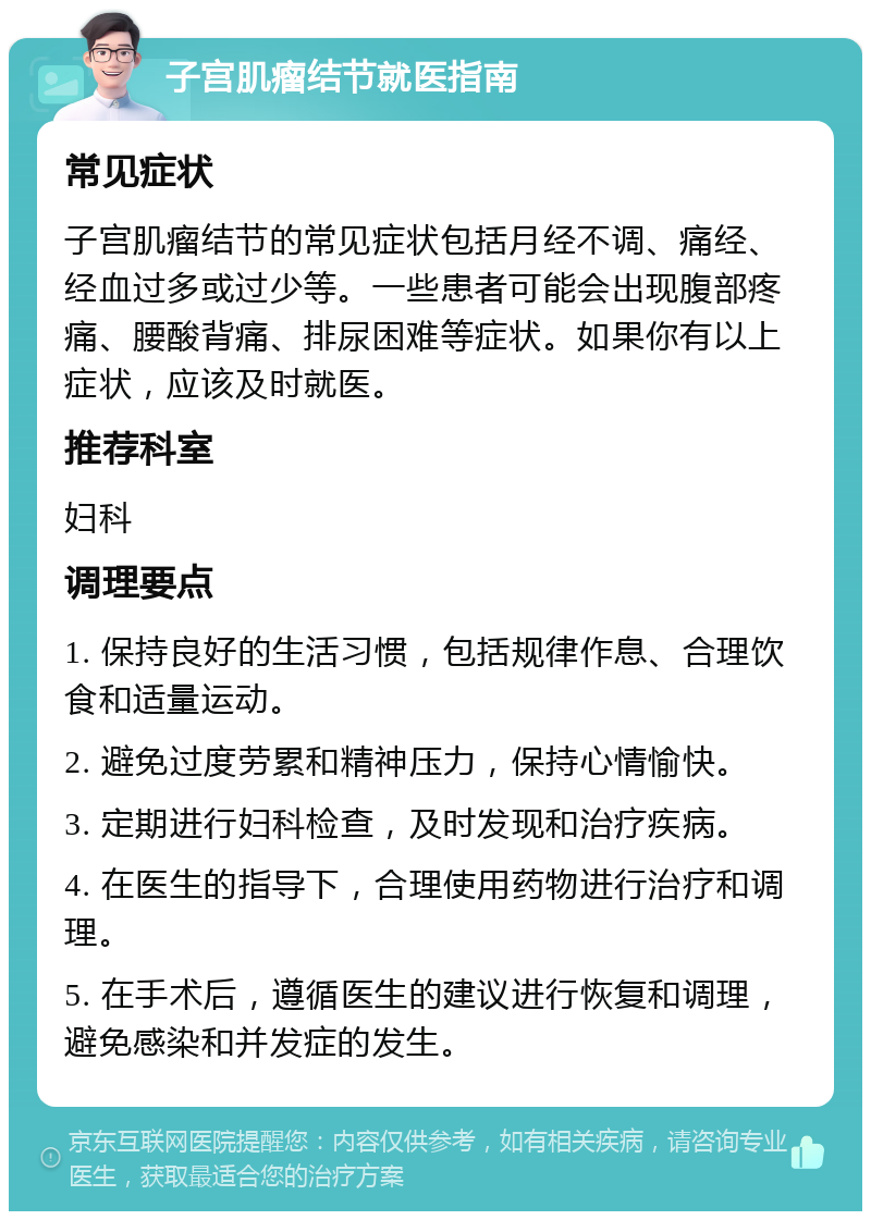 子宫肌瘤结节就医指南 常见症状 子宫肌瘤结节的常见症状包括月经不调、痛经、经血过多或过少等。一些患者可能会出现腹部疼痛、腰酸背痛、排尿困难等症状。如果你有以上症状，应该及时就医。 推荐科室 妇科 调理要点 1. 保持良好的生活习惯，包括规律作息、合理饮食和适量运动。 2. 避免过度劳累和精神压力，保持心情愉快。 3. 定期进行妇科检查，及时发现和治疗疾病。 4. 在医生的指导下，合理使用药物进行治疗和调理。 5. 在手术后，遵循医生的建议进行恢复和调理，避免感染和并发症的发生。