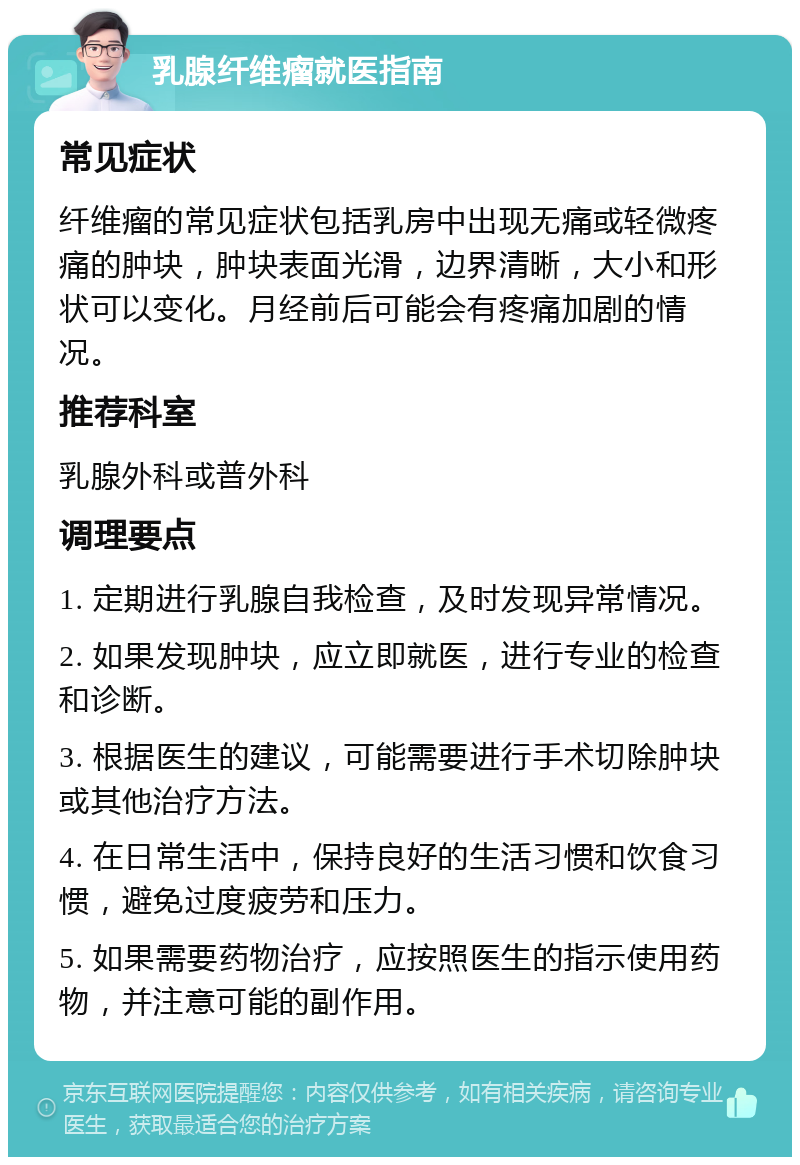 乳腺纤维瘤就医指南 常见症状 纤维瘤的常见症状包括乳房中出现无痛或轻微疼痛的肿块，肿块表面光滑，边界清晰，大小和形状可以变化。月经前后可能会有疼痛加剧的情况。 推荐科室 乳腺外科或普外科 调理要点 1. 定期进行乳腺自我检查，及时发现异常情况。 2. 如果发现肿块，应立即就医，进行专业的检查和诊断。 3. 根据医生的建议，可能需要进行手术切除肿块或其他治疗方法。 4. 在日常生活中，保持良好的生活习惯和饮食习惯，避免过度疲劳和压力。 5. 如果需要药物治疗，应按照医生的指示使用药物，并注意可能的副作用。