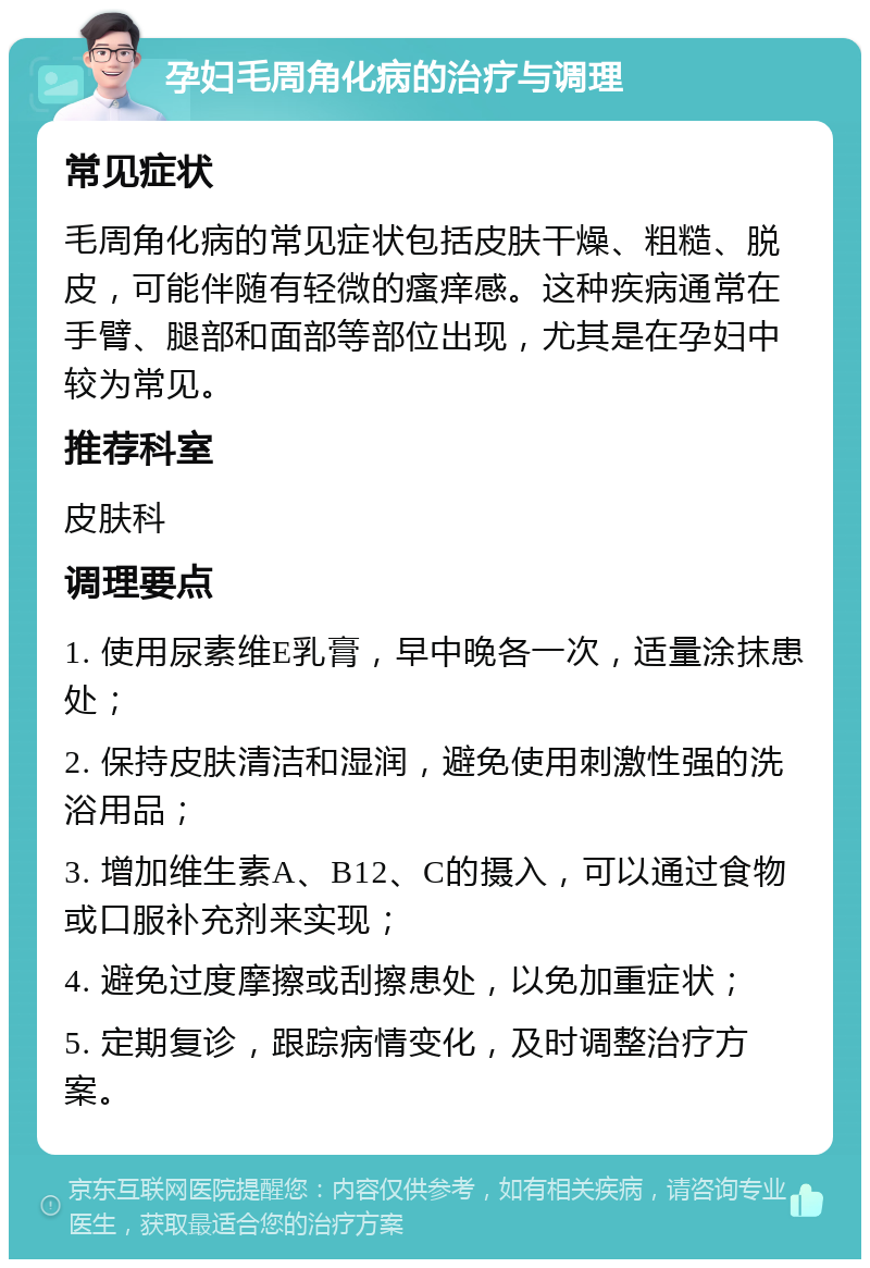 孕妇毛周角化病的治疗与调理 常见症状 毛周角化病的常见症状包括皮肤干燥、粗糙、脱皮，可能伴随有轻微的瘙痒感。这种疾病通常在手臂、腿部和面部等部位出现，尤其是在孕妇中较为常见。 推荐科室 皮肤科 调理要点 1. 使用尿素维E乳膏，早中晚各一次，适量涂抹患处； 2. 保持皮肤清洁和湿润，避免使用刺激性强的洗浴用品； 3. 增加维生素A、B12、C的摄入，可以通过食物或口服补充剂来实现； 4. 避免过度摩擦或刮擦患处，以免加重症状； 5. 定期复诊，跟踪病情变化，及时调整治疗方案。