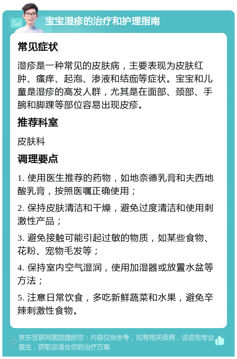 宝宝湿疹的治疗和护理指南 常见症状 湿疹是一种常见的皮肤病，主要表现为皮肤红肿、瘙痒、起泡、渗液和结痂等症状。宝宝和儿童是湿疹的高发人群，尤其是在面部、颈部、手腕和脚踝等部位容易出现皮疹。 推荐科室 皮肤科 调理要点 1. 使用医生推荐的药物，如地奈德乳膏和夫西地酸乳膏，按照医嘱正确使用； 2. 保持皮肤清洁和干燥，避免过度清洁和使用刺激性产品； 3. 避免接触可能引起过敏的物质，如某些食物、花粉、宠物毛发等； 4. 保持室内空气湿润，使用加湿器或放置水盆等方法； 5. 注意日常饮食，多吃新鲜蔬菜和水果，避免辛辣刺激性食物。