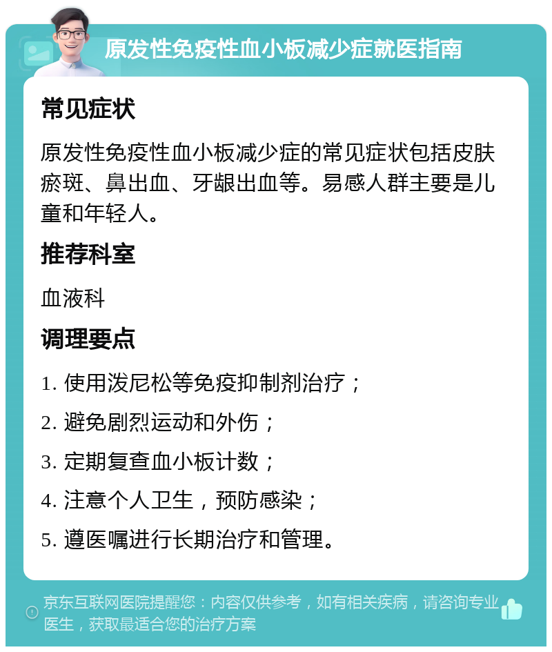 原发性免疫性血小板减少症就医指南 常见症状 原发性免疫性血小板减少症的常见症状包括皮肤瘀斑、鼻出血、牙龈出血等。易感人群主要是儿童和年轻人。 推荐科室 血液科 调理要点 1. 使用泼尼松等免疫抑制剂治疗； 2. 避免剧烈运动和外伤； 3. 定期复查血小板计数； 4. 注意个人卫生，预防感染； 5. 遵医嘱进行长期治疗和管理。