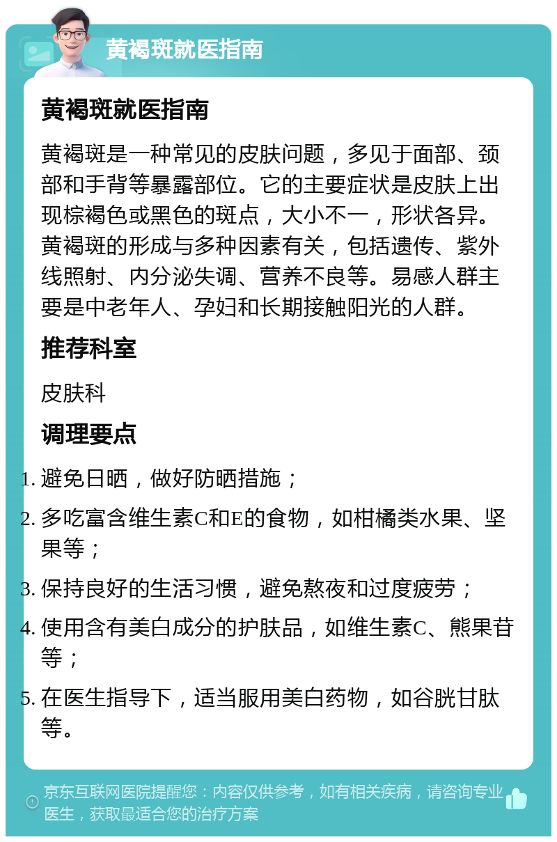 黄褐斑就医指南 黄褐斑就医指南 黄褐斑是一种常见的皮肤问题，多见于面部、颈部和手背等暴露部位。它的主要症状是皮肤上出现棕褐色或黑色的斑点，大小不一，形状各异。黄褐斑的形成与多种因素有关，包括遗传、紫外线照射、内分泌失调、营养不良等。易感人群主要是中老年人、孕妇和长期接触阳光的人群。 推荐科室 皮肤科 调理要点 避免日晒，做好防晒措施； 多吃富含维生素C和E的食物，如柑橘类水果、坚果等； 保持良好的生活习惯，避免熬夜和过度疲劳； 使用含有美白成分的护肤品，如维生素C、熊果苷等； 在医生指导下，适当服用美白药物，如谷胱甘肽等。