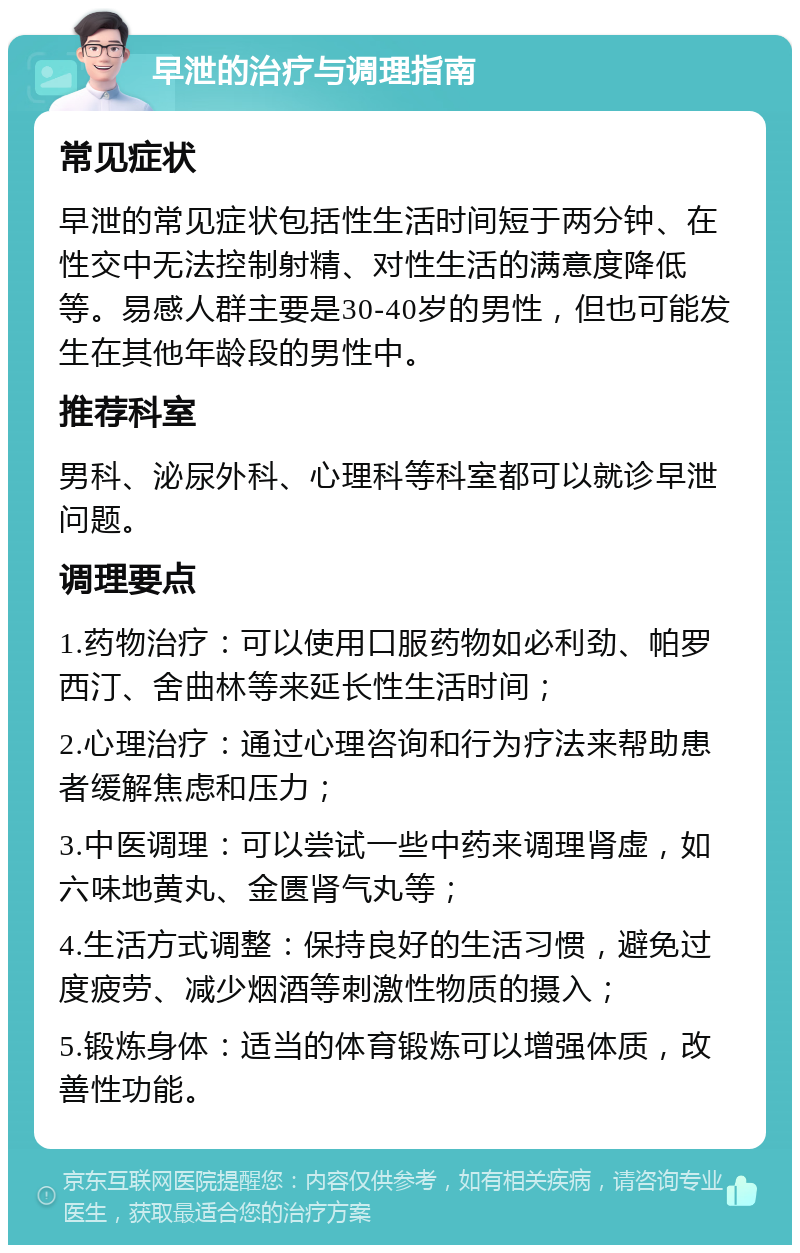 早泄的治疗与调理指南 常见症状 早泄的常见症状包括性生活时间短于两分钟、在性交中无法控制射精、对性生活的满意度降低等。易感人群主要是30-40岁的男性，但也可能发生在其他年龄段的男性中。 推荐科室 男科、泌尿外科、心理科等科室都可以就诊早泄问题。 调理要点 1.药物治疗：可以使用口服药物如必利劲、帕罗西汀、舍曲林等来延长性生活时间； 2.心理治疗：通过心理咨询和行为疗法来帮助患者缓解焦虑和压力； 3.中医调理：可以尝试一些中药来调理肾虚，如六味地黄丸、金匮肾气丸等； 4.生活方式调整：保持良好的生活习惯，避免过度疲劳、减少烟酒等刺激性物质的摄入； 5.锻炼身体：适当的体育锻炼可以增强体质，改善性功能。