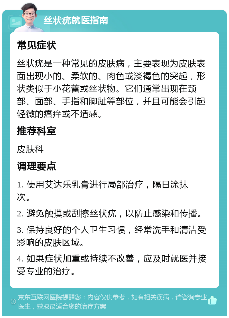 丝状疣就医指南 常见症状 丝状疣是一种常见的皮肤病，主要表现为皮肤表面出现小的、柔软的、肉色或淡褐色的突起，形状类似于小花蕾或丝状物。它们通常出现在颈部、面部、手指和脚趾等部位，并且可能会引起轻微的瘙痒或不适感。 推荐科室 皮肤科 调理要点 1. 使用艾达乐乳膏进行局部治疗，隔日涂抹一次。 2. 避免触摸或刮擦丝状疣，以防止感染和传播。 3. 保持良好的个人卫生习惯，经常洗手和清洁受影响的皮肤区域。 4. 如果症状加重或持续不改善，应及时就医并接受专业的治疗。