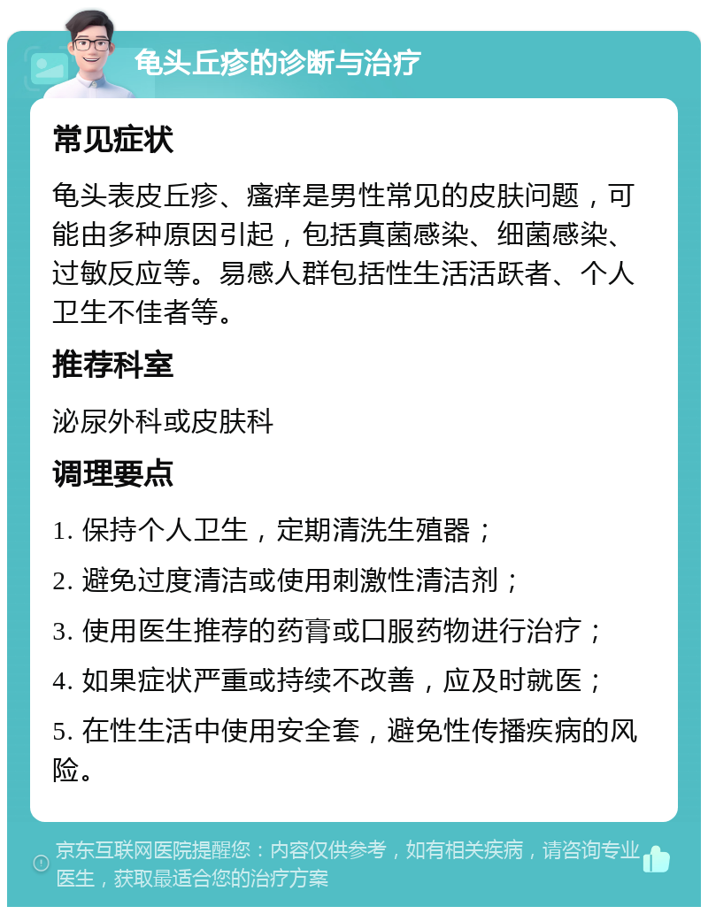 龟头丘疹的诊断与治疗 常见症状 龟头表皮丘疹、瘙痒是男性常见的皮肤问题，可能由多种原因引起，包括真菌感染、细菌感染、过敏反应等。易感人群包括性生活活跃者、个人卫生不佳者等。 推荐科室 泌尿外科或皮肤科 调理要点 1. 保持个人卫生，定期清洗生殖器； 2. 避免过度清洁或使用刺激性清洁剂； 3. 使用医生推荐的药膏或口服药物进行治疗； 4. 如果症状严重或持续不改善，应及时就医； 5. 在性生活中使用安全套，避免性传播疾病的风险。