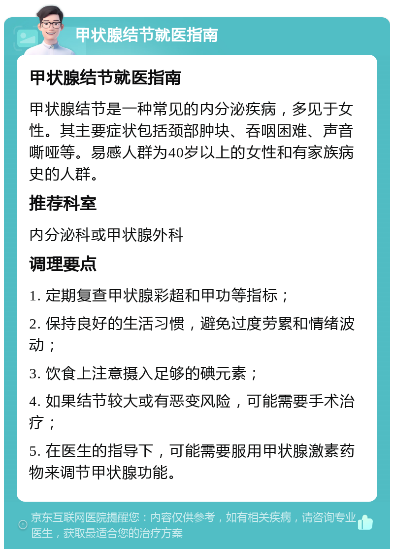 甲状腺结节就医指南 甲状腺结节就医指南 甲状腺结节是一种常见的内分泌疾病，多见于女性。其主要症状包括颈部肿块、吞咽困难、声音嘶哑等。易感人群为40岁以上的女性和有家族病史的人群。 推荐科室 内分泌科或甲状腺外科 调理要点 1. 定期复查甲状腺彩超和甲功等指标； 2. 保持良好的生活习惯，避免过度劳累和情绪波动； 3. 饮食上注意摄入足够的碘元素； 4. 如果结节较大或有恶变风险，可能需要手术治疗； 5. 在医生的指导下，可能需要服用甲状腺激素药物来调节甲状腺功能。