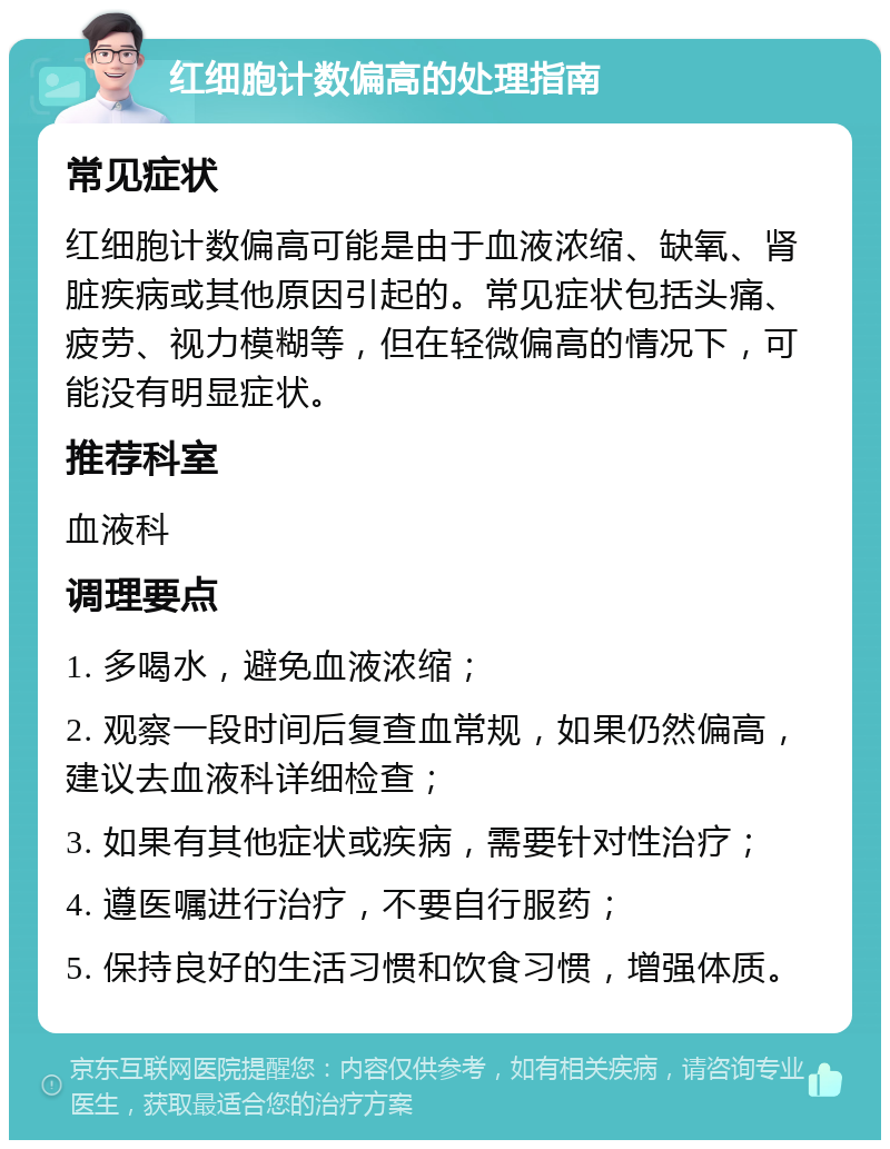 红细胞计数偏高的处理指南 常见症状 红细胞计数偏高可能是由于血液浓缩、缺氧、肾脏疾病或其他原因引起的。常见症状包括头痛、疲劳、视力模糊等，但在轻微偏高的情况下，可能没有明显症状。 推荐科室 血液科 调理要点 1. 多喝水，避免血液浓缩； 2. 观察一段时间后复查血常规，如果仍然偏高，建议去血液科详细检查； 3. 如果有其他症状或疾病，需要针对性治疗； 4. 遵医嘱进行治疗，不要自行服药； 5. 保持良好的生活习惯和饮食习惯，增强体质。