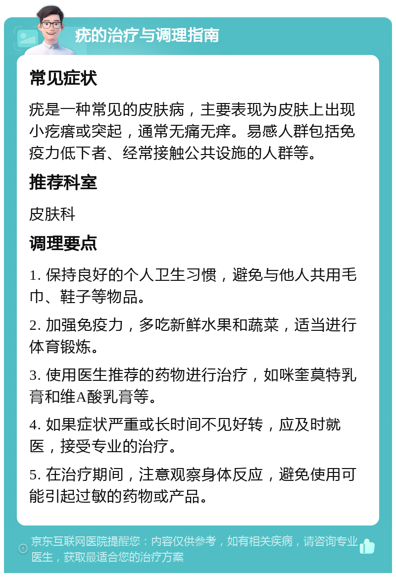 疣的治疗与调理指南 常见症状 疣是一种常见的皮肤病，主要表现为皮肤上出现小疙瘩或突起，通常无痛无痒。易感人群包括免疫力低下者、经常接触公共设施的人群等。 推荐科室 皮肤科 调理要点 1. 保持良好的个人卫生习惯，避免与他人共用毛巾、鞋子等物品。 2. 加强免疫力，多吃新鲜水果和蔬菜，适当进行体育锻炼。 3. 使用医生推荐的药物进行治疗，如咪奎莫特乳膏和维A酸乳膏等。 4. 如果症状严重或长时间不见好转，应及时就医，接受专业的治疗。 5. 在治疗期间，注意观察身体反应，避免使用可能引起过敏的药物或产品。