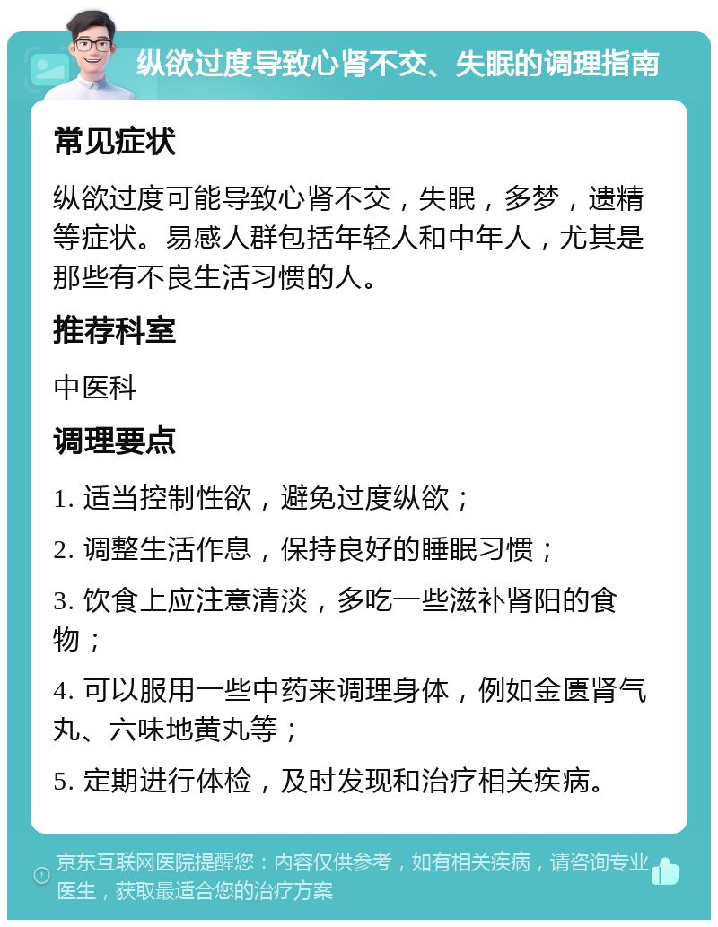 纵欲过度导致心肾不交、失眠的调理指南 常见症状 纵欲过度可能导致心肾不交，失眠，多梦，遗精等症状。易感人群包括年轻人和中年人，尤其是那些有不良生活习惯的人。 推荐科室 中医科 调理要点 1. 适当控制性欲，避免过度纵欲； 2. 调整生活作息，保持良好的睡眠习惯； 3. 饮食上应注意清淡，多吃一些滋补肾阳的食物； 4. 可以服用一些中药来调理身体，例如金匮肾气丸、六味地黄丸等； 5. 定期进行体检，及时发现和治疗相关疾病。