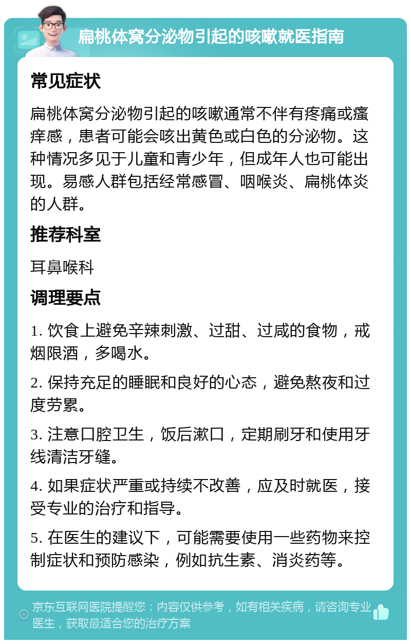 扁桃体窝分泌物引起的咳嗽就医指南 常见症状 扁桃体窝分泌物引起的咳嗽通常不伴有疼痛或瘙痒感，患者可能会咳出黄色或白色的分泌物。这种情况多见于儿童和青少年，但成年人也可能出现。易感人群包括经常感冒、咽喉炎、扁桃体炎的人群。 推荐科室 耳鼻喉科 调理要点 1. 饮食上避免辛辣刺激、过甜、过咸的食物，戒烟限酒，多喝水。 2. 保持充足的睡眠和良好的心态，避免熬夜和过度劳累。 3. 注意口腔卫生，饭后漱口，定期刷牙和使用牙线清洁牙缝。 4. 如果症状严重或持续不改善，应及时就医，接受专业的治疗和指导。 5. 在医生的建议下，可能需要使用一些药物来控制症状和预防感染，例如抗生素、消炎药等。