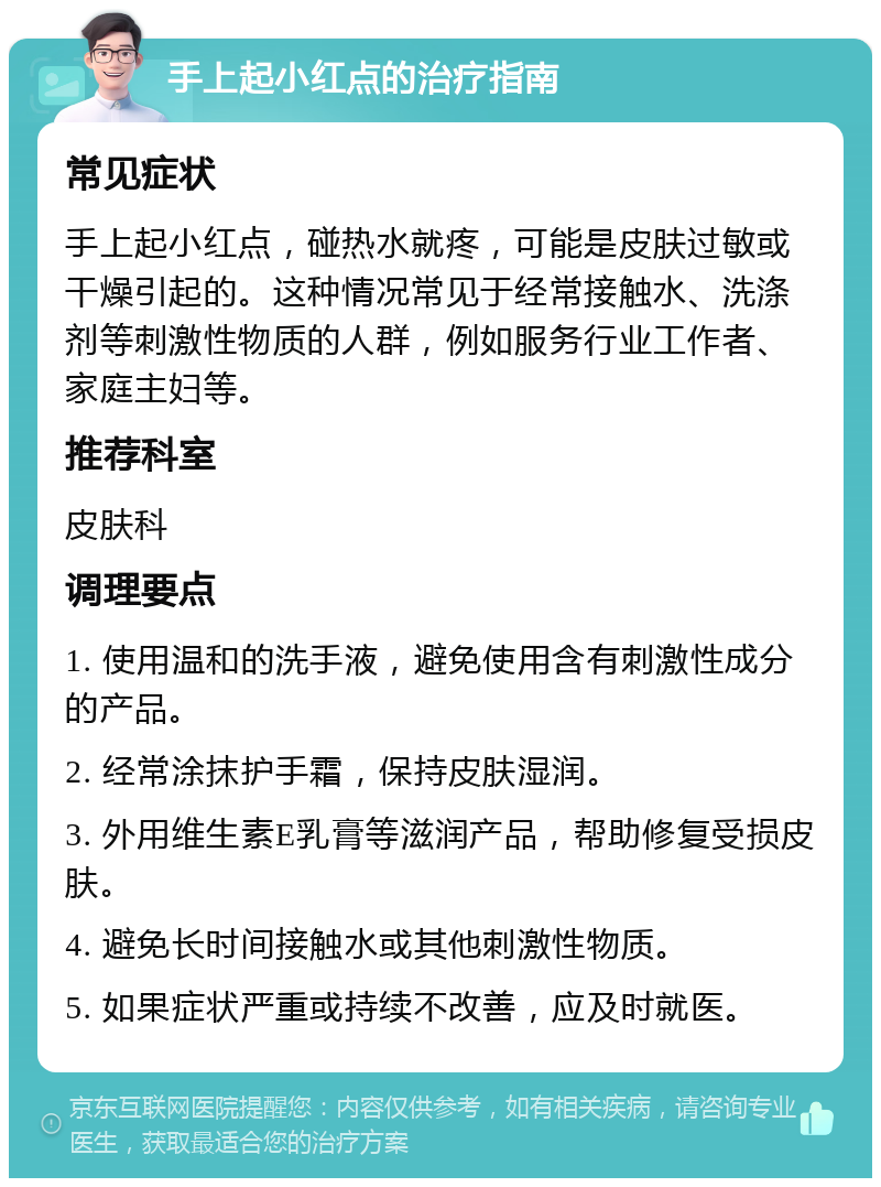 手上起小红点的治疗指南 常见症状 手上起小红点，碰热水就疼，可能是皮肤过敏或干燥引起的。这种情况常见于经常接触水、洗涤剂等刺激性物质的人群，例如服务行业工作者、家庭主妇等。 推荐科室 皮肤科 调理要点 1. 使用温和的洗手液，避免使用含有刺激性成分的产品。 2. 经常涂抹护手霜，保持皮肤湿润。 3. 外用维生素E乳膏等滋润产品，帮助修复受损皮肤。 4. 避免长时间接触水或其他刺激性物质。 5. 如果症状严重或持续不改善，应及时就医。