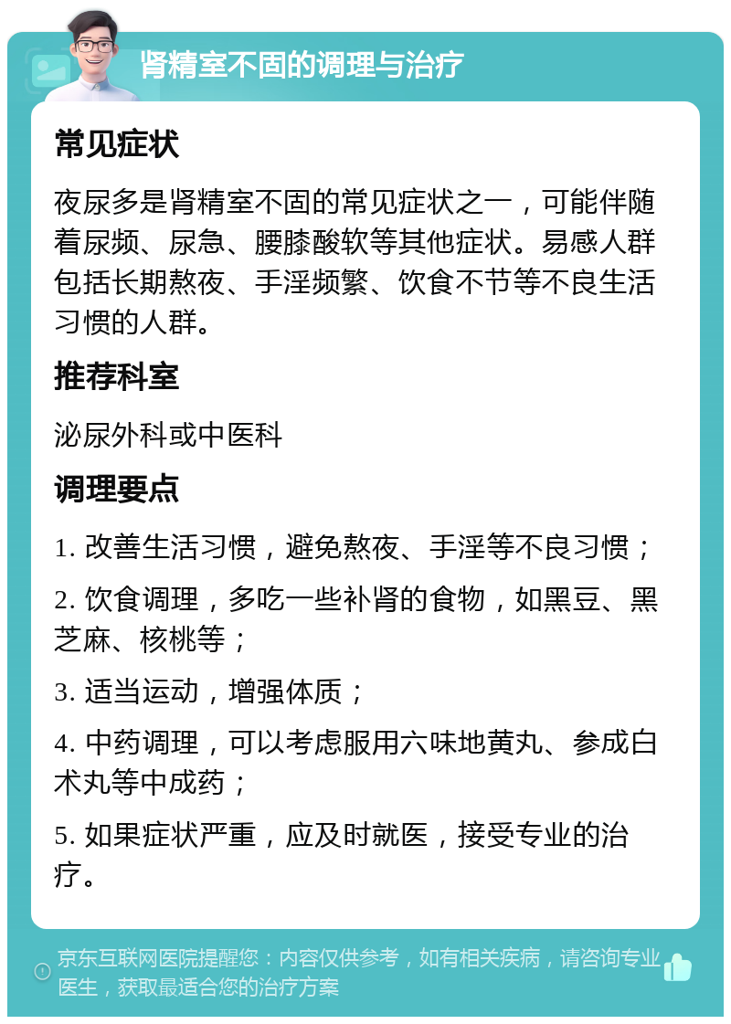 肾精室不固的调理与治疗 常见症状 夜尿多是肾精室不固的常见症状之一，可能伴随着尿频、尿急、腰膝酸软等其他症状。易感人群包括长期熬夜、手淫频繁、饮食不节等不良生活习惯的人群。 推荐科室 泌尿外科或中医科 调理要点 1. 改善生活习惯，避免熬夜、手淫等不良习惯； 2. 饮食调理，多吃一些补肾的食物，如黑豆、黑芝麻、核桃等； 3. 适当运动，增强体质； 4. 中药调理，可以考虑服用六味地黄丸、参成白术丸等中成药； 5. 如果症状严重，应及时就医，接受专业的治疗。