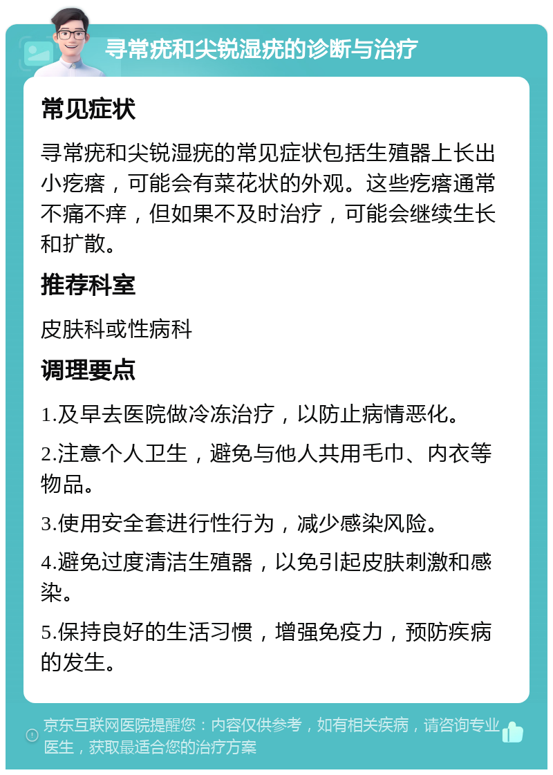 寻常疣和尖锐湿疣的诊断与治疗 常见症状 寻常疣和尖锐湿疣的常见症状包括生殖器上长出小疙瘩，可能会有菜花状的外观。这些疙瘩通常不痛不痒，但如果不及时治疗，可能会继续生长和扩散。 推荐科室 皮肤科或性病科 调理要点 1.及早去医院做冷冻治疗，以防止病情恶化。 2.注意个人卫生，避免与他人共用毛巾、内衣等物品。 3.使用安全套进行性行为，减少感染风险。 4.避免过度清洁生殖器，以免引起皮肤刺激和感染。 5.保持良好的生活习惯，增强免疫力，预防疾病的发生。