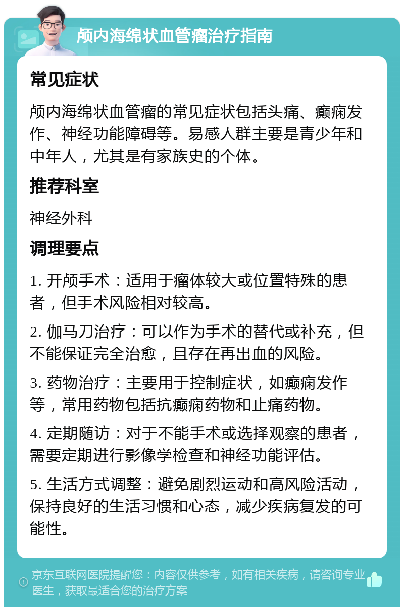 颅内海绵状血管瘤治疗指南 常见症状 颅内海绵状血管瘤的常见症状包括头痛、癫痫发作、神经功能障碍等。易感人群主要是青少年和中年人，尤其是有家族史的个体。 推荐科室 神经外科 调理要点 1. 开颅手术：适用于瘤体较大或位置特殊的患者，但手术风险相对较高。 2. 伽马刀治疗：可以作为手术的替代或补充，但不能保证完全治愈，且存在再出血的风险。 3. 药物治疗：主要用于控制症状，如癫痫发作等，常用药物包括抗癫痫药物和止痛药物。 4. 定期随访：对于不能手术或选择观察的患者，需要定期进行影像学检查和神经功能评估。 5. 生活方式调整：避免剧烈运动和高风险活动，保持良好的生活习惯和心态，减少疾病复发的可能性。