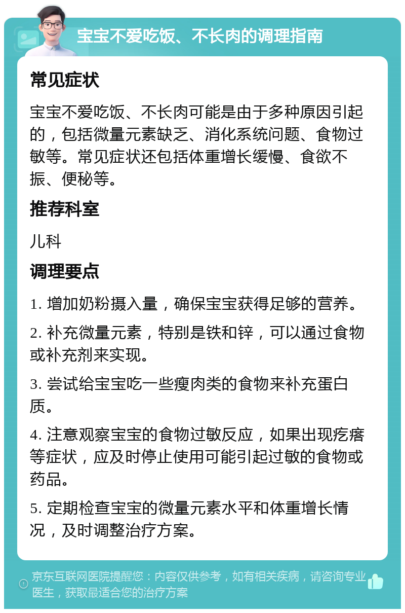 宝宝不爱吃饭、不长肉的调理指南 常见症状 宝宝不爱吃饭、不长肉可能是由于多种原因引起的，包括微量元素缺乏、消化系统问题、食物过敏等。常见症状还包括体重增长缓慢、食欲不振、便秘等。 推荐科室 儿科 调理要点 1. 增加奶粉摄入量，确保宝宝获得足够的营养。 2. 补充微量元素，特别是铁和锌，可以通过食物或补充剂来实现。 3. 尝试给宝宝吃一些瘦肉类的食物来补充蛋白质。 4. 注意观察宝宝的食物过敏反应，如果出现疙瘩等症状，应及时停止使用可能引起过敏的食物或药品。 5. 定期检查宝宝的微量元素水平和体重增长情况，及时调整治疗方案。