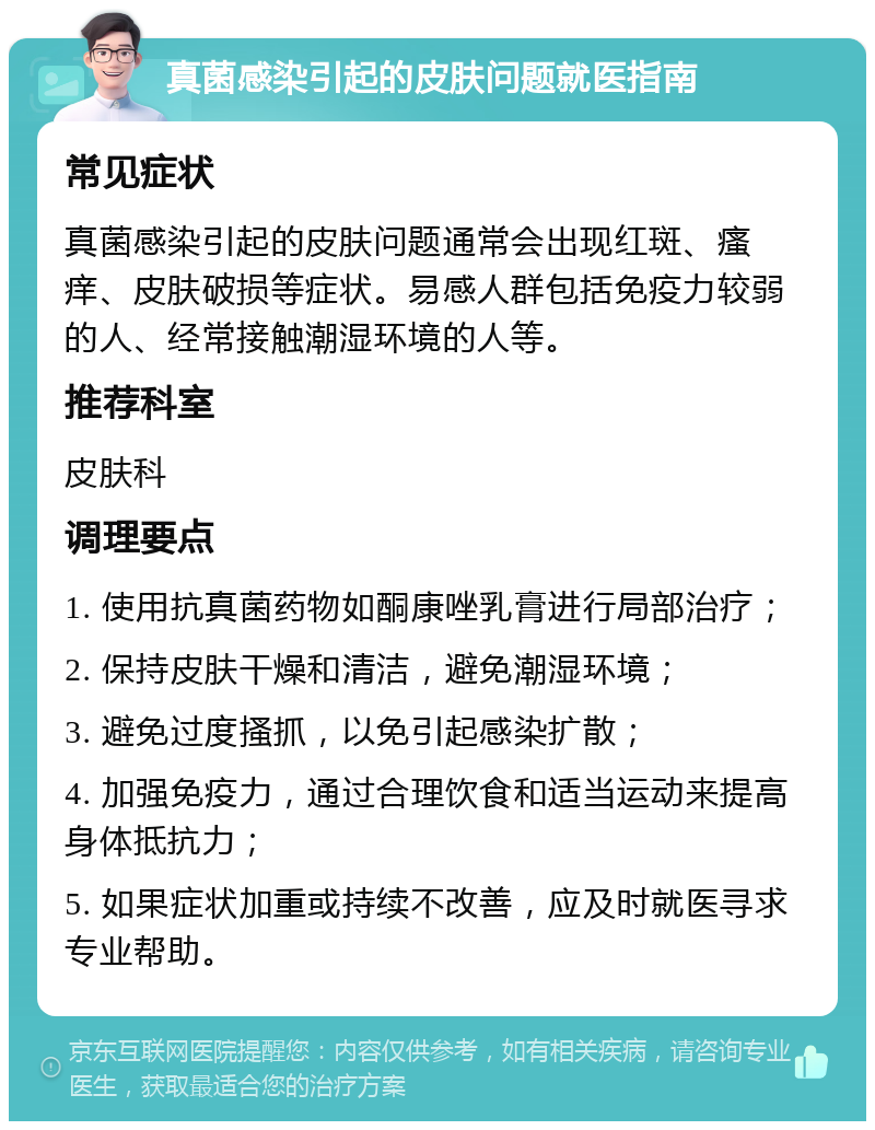 真菌感染引起的皮肤问题就医指南 常见症状 真菌感染引起的皮肤问题通常会出现红斑、瘙痒、皮肤破损等症状。易感人群包括免疫力较弱的人、经常接触潮湿环境的人等。 推荐科室 皮肤科 调理要点 1. 使用抗真菌药物如酮康唑乳膏进行局部治疗； 2. 保持皮肤干燥和清洁，避免潮湿环境； 3. 避免过度搔抓，以免引起感染扩散； 4. 加强免疫力，通过合理饮食和适当运动来提高身体抵抗力； 5. 如果症状加重或持续不改善，应及时就医寻求专业帮助。