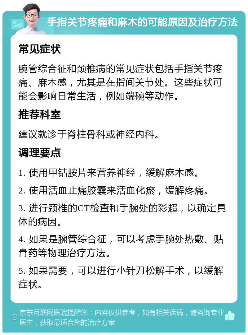 手指关节疼痛和麻木的可能原因及治疗方法 常见症状 腕管综合征和颈椎病的常见症状包括手指关节疼痛、麻木感，尤其是在指间关节处。这些症状可能会影响日常生活，例如端碗等动作。 推荐科室 建议就诊于脊柱骨科或神经内科。 调理要点 1. 使用甲钴胺片来营养神经，缓解麻木感。 2. 使用活血止痛胶囊来活血化瘀，缓解疼痛。 3. 进行颈椎的CT检查和手腕处的彩超，以确定具体的病因。 4. 如果是腕管综合征，可以考虑手腕处热敷、贴膏药等物理治疗方法。 5. 如果需要，可以进行小针刀松解手术，以缓解症状。