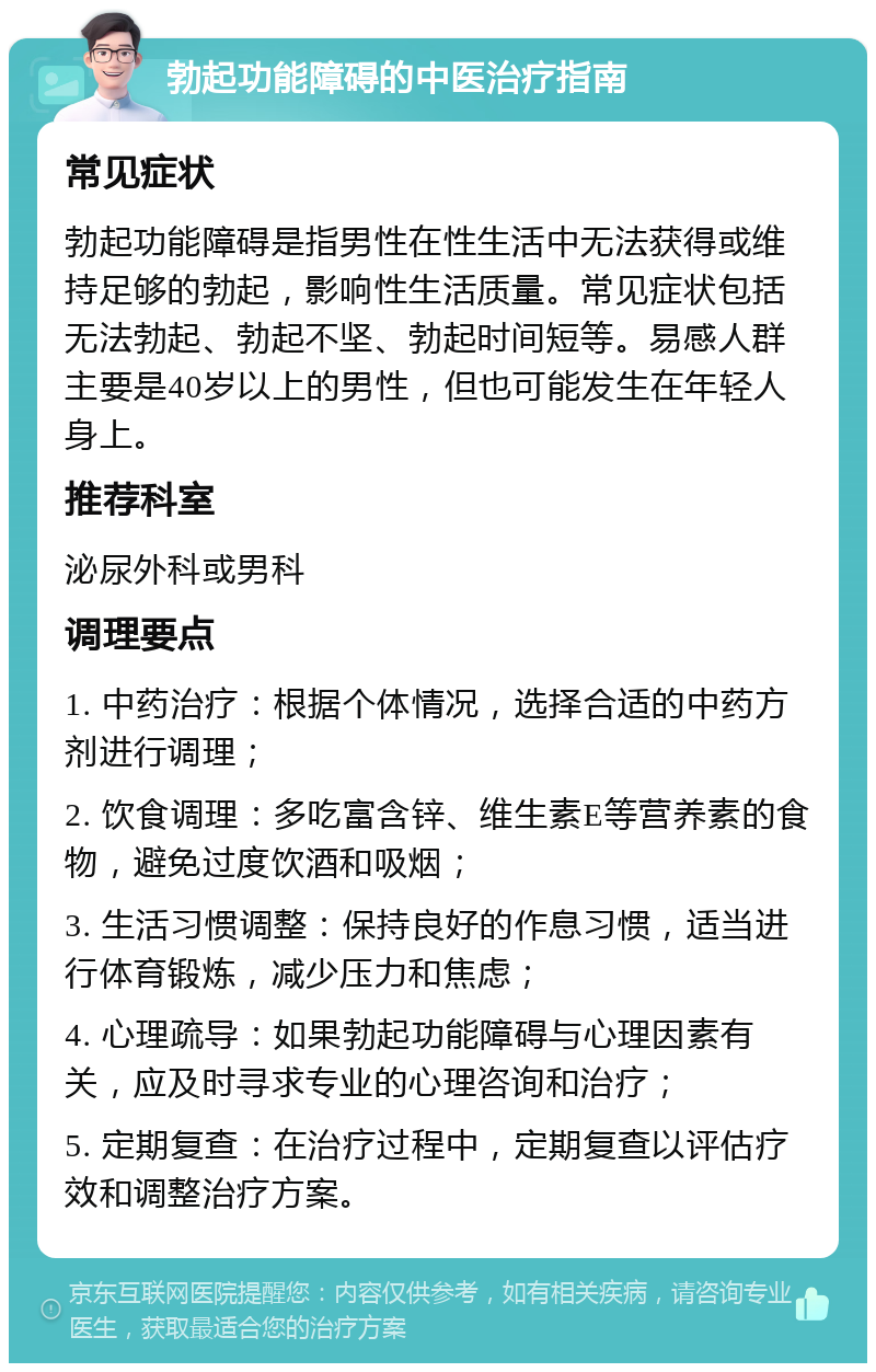 勃起功能障碍的中医治疗指南 常见症状 勃起功能障碍是指男性在性生活中无法获得或维持足够的勃起，影响性生活质量。常见症状包括无法勃起、勃起不坚、勃起时间短等。易感人群主要是40岁以上的男性，但也可能发生在年轻人身上。 推荐科室 泌尿外科或男科 调理要点 1. 中药治疗：根据个体情况，选择合适的中药方剂进行调理； 2. 饮食调理：多吃富含锌、维生素E等营养素的食物，避免过度饮酒和吸烟； 3. 生活习惯调整：保持良好的作息习惯，适当进行体育锻炼，减少压力和焦虑； 4. 心理疏导：如果勃起功能障碍与心理因素有关，应及时寻求专业的心理咨询和治疗； 5. 定期复查：在治疗过程中，定期复查以评估疗效和调整治疗方案。