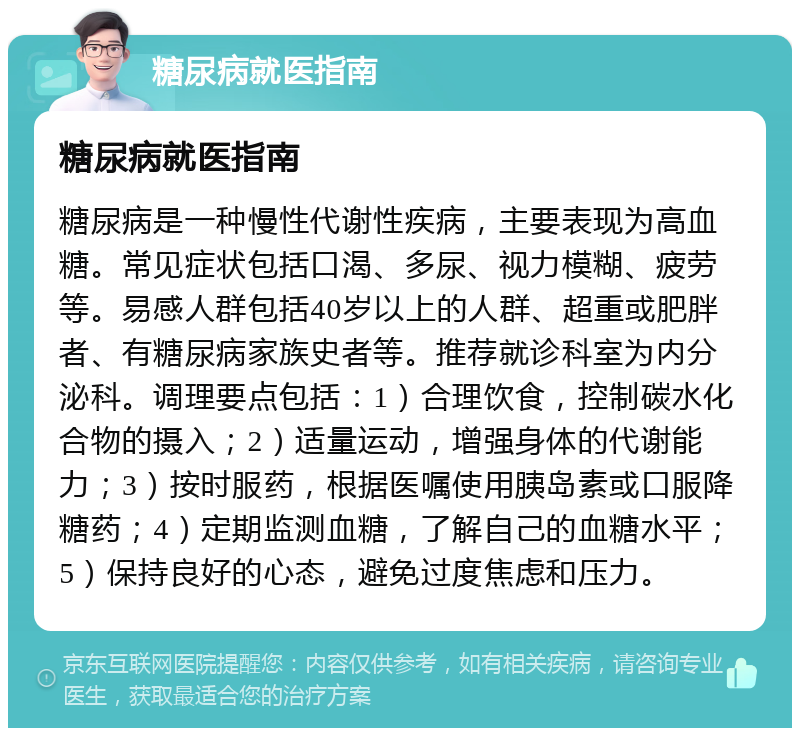 糖尿病就医指南 糖尿病就医指南 糖尿病是一种慢性代谢性疾病，主要表现为高血糖。常见症状包括口渴、多尿、视力模糊、疲劳等。易感人群包括40岁以上的人群、超重或肥胖者、有糖尿病家族史者等。推荐就诊科室为内分泌科。调理要点包括：1）合理饮食，控制碳水化合物的摄入；2）适量运动，增强身体的代谢能力；3）按时服药，根据医嘱使用胰岛素或口服降糖药；4）定期监测血糖，了解自己的血糖水平；5）保持良好的心态，避免过度焦虑和压力。