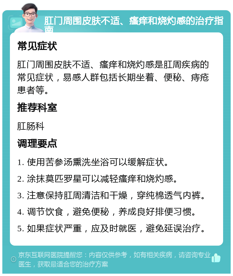 肛门周围皮肤不适、瘙痒和烧灼感的治疗指南 常见症状 肛门周围皮肤不适、瘙痒和烧灼感是肛周疾病的常见症状，易感人群包括长期坐着、便秘、痔疮患者等。 推荐科室 肛肠科 调理要点 1. 使用苦参汤熏洗坐浴可以缓解症状。 2. 涂抹莫匹罗星可以减轻瘙痒和烧灼感。 3. 注意保持肛周清洁和干燥，穿纯棉透气内裤。 4. 调节饮食，避免便秘，养成良好排便习惯。 5. 如果症状严重，应及时就医，避免延误治疗。