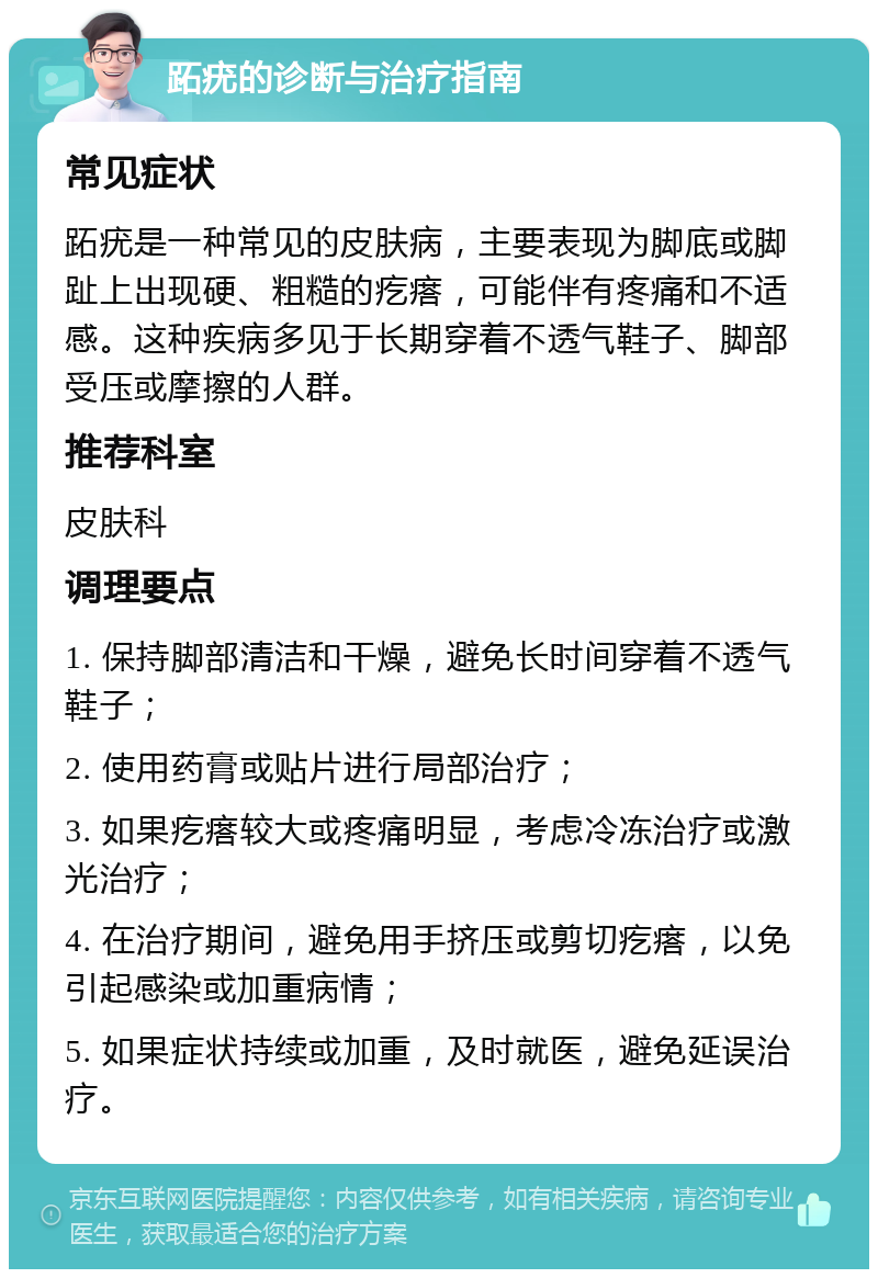 跖疣的诊断与治疗指南 常见症状 跖疣是一种常见的皮肤病，主要表现为脚底或脚趾上出现硬、粗糙的疙瘩，可能伴有疼痛和不适感。这种疾病多见于长期穿着不透气鞋子、脚部受压或摩擦的人群。 推荐科室 皮肤科 调理要点 1. 保持脚部清洁和干燥，避免长时间穿着不透气鞋子； 2. 使用药膏或贴片进行局部治疗； 3. 如果疙瘩较大或疼痛明显，考虑冷冻治疗或激光治疗； 4. 在治疗期间，避免用手挤压或剪切疙瘩，以免引起感染或加重病情； 5. 如果症状持续或加重，及时就医，避免延误治疗。