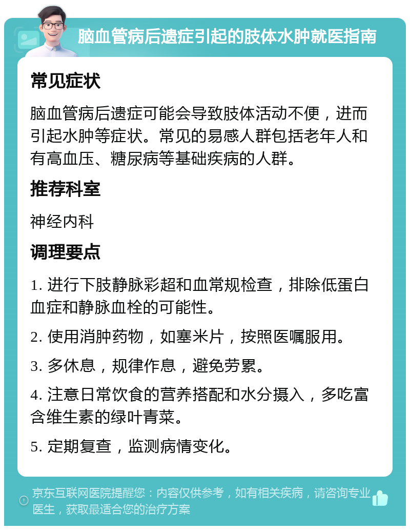 脑血管病后遗症引起的肢体水肿就医指南 常见症状 脑血管病后遗症可能会导致肢体活动不便，进而引起水肿等症状。常见的易感人群包括老年人和有高血压、糖尿病等基础疾病的人群。 推荐科室 神经内科 调理要点 1. 进行下肢静脉彩超和血常规检查，排除低蛋白血症和静脉血栓的可能性。 2. 使用消肿药物，如塞米片，按照医嘱服用。 3. 多休息，规律作息，避免劳累。 4. 注意日常饮食的营养搭配和水分摄入，多吃富含维生素的绿叶青菜。 5. 定期复查，监测病情变化。