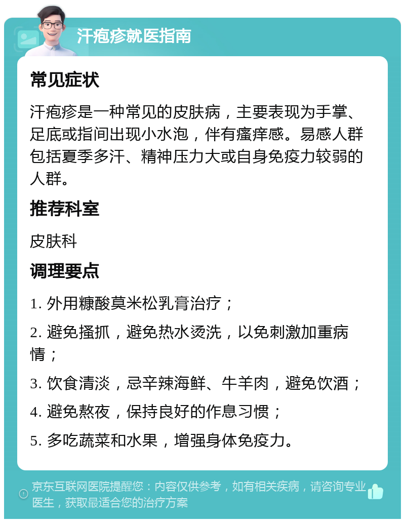 汗疱疹就医指南 常见症状 汗疱疹是一种常见的皮肤病，主要表现为手掌、足底或指间出现小水泡，伴有瘙痒感。易感人群包括夏季多汗、精神压力大或自身免疫力较弱的人群。 推荐科室 皮肤科 调理要点 1. 外用糠酸莫米松乳膏治疗； 2. 避免搔抓，避免热水烫洗，以免刺激加重病情； 3. 饮食清淡，忌辛辣海鲜、牛羊肉，避免饮酒； 4. 避免熬夜，保持良好的作息习惯； 5. 多吃蔬菜和水果，增强身体免疫力。