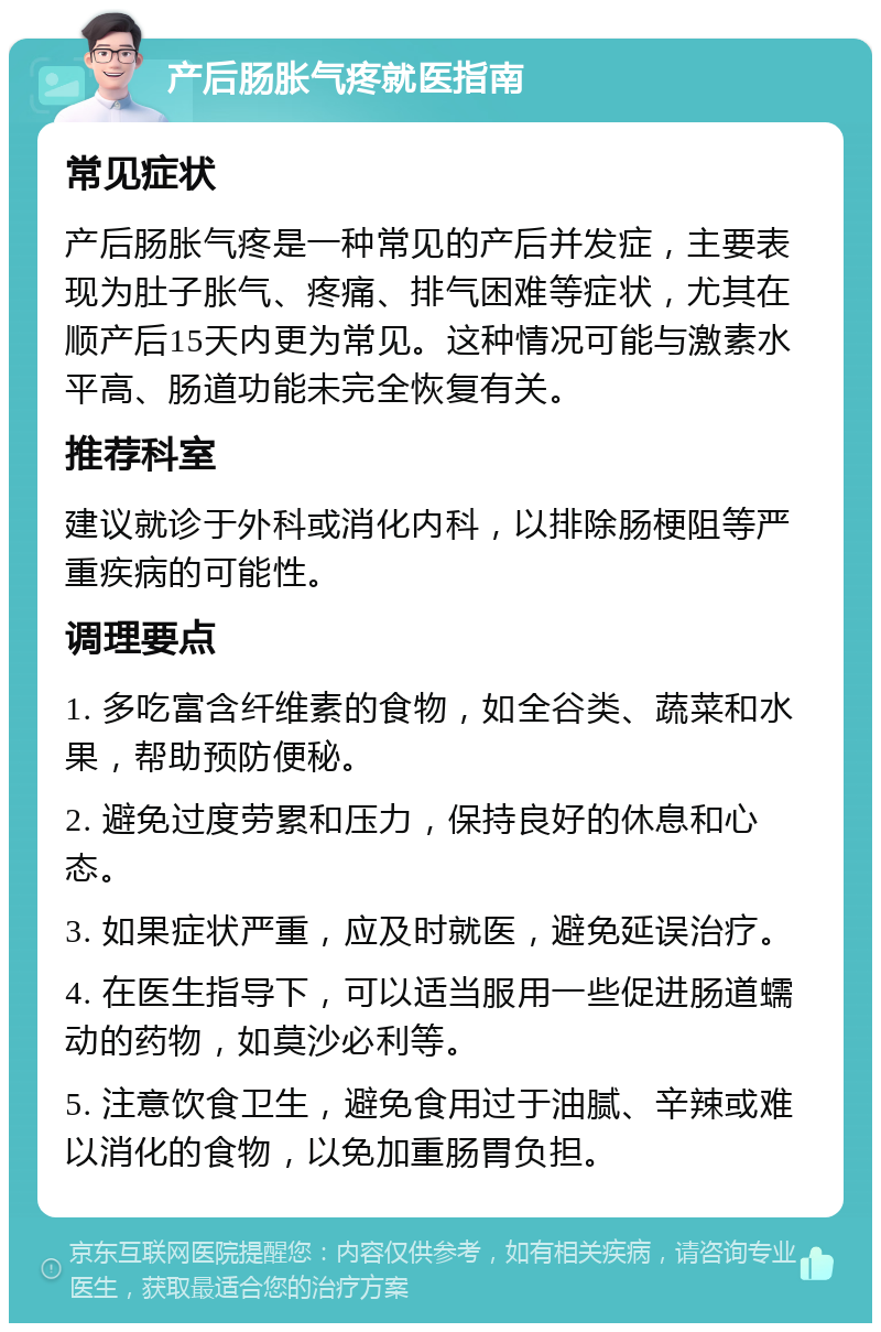 产后肠胀气疼就医指南 常见症状 产后肠胀气疼是一种常见的产后并发症，主要表现为肚子胀气、疼痛、排气困难等症状，尤其在顺产后15天内更为常见。这种情况可能与激素水平高、肠道功能未完全恢复有关。 推荐科室 建议就诊于外科或消化内科，以排除肠梗阻等严重疾病的可能性。 调理要点 1. 多吃富含纤维素的食物，如全谷类、蔬菜和水果，帮助预防便秘。 2. 避免过度劳累和压力，保持良好的休息和心态。 3. 如果症状严重，应及时就医，避免延误治疗。 4. 在医生指导下，可以适当服用一些促进肠道蠕动的药物，如莫沙必利等。 5. 注意饮食卫生，避免食用过于油腻、辛辣或难以消化的食物，以免加重肠胃负担。