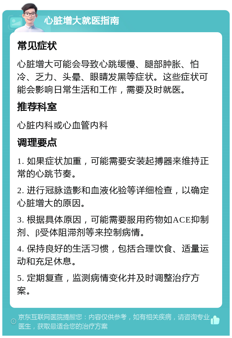 心脏增大就医指南 常见症状 心脏增大可能会导致心跳缓慢、腿部肿胀、怕冷、乏力、头晕、眼睛发黑等症状。这些症状可能会影响日常生活和工作，需要及时就医。 推荐科室 心脏内科或心血管内科 调理要点 1. 如果症状加重，可能需要安装起搏器来维持正常的心跳节奏。 2. 进行冠脉造影和血液化验等详细检查，以确定心脏增大的原因。 3. 根据具体原因，可能需要服用药物如ACE抑制剂、β受体阻滞剂等来控制病情。 4. 保持良好的生活习惯，包括合理饮食、适量运动和充足休息。 5. 定期复查，监测病情变化并及时调整治疗方案。