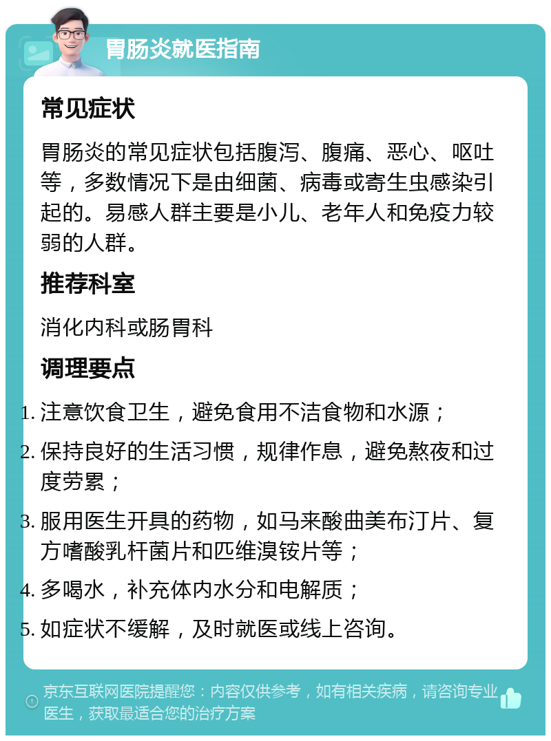 胃肠炎就医指南 常见症状 胃肠炎的常见症状包括腹泻、腹痛、恶心、呕吐等，多数情况下是由细菌、病毒或寄生虫感染引起的。易感人群主要是小儿、老年人和免疫力较弱的人群。 推荐科室 消化内科或肠胃科 调理要点 注意饮食卫生，避免食用不洁食物和水源； 保持良好的生活习惯，规律作息，避免熬夜和过度劳累； 服用医生开具的药物，如马来酸曲美布汀片、复方嗜酸乳杆菌片和匹维溴铵片等； 多喝水，补充体内水分和电解质； 如症状不缓解，及时就医或线上咨询。