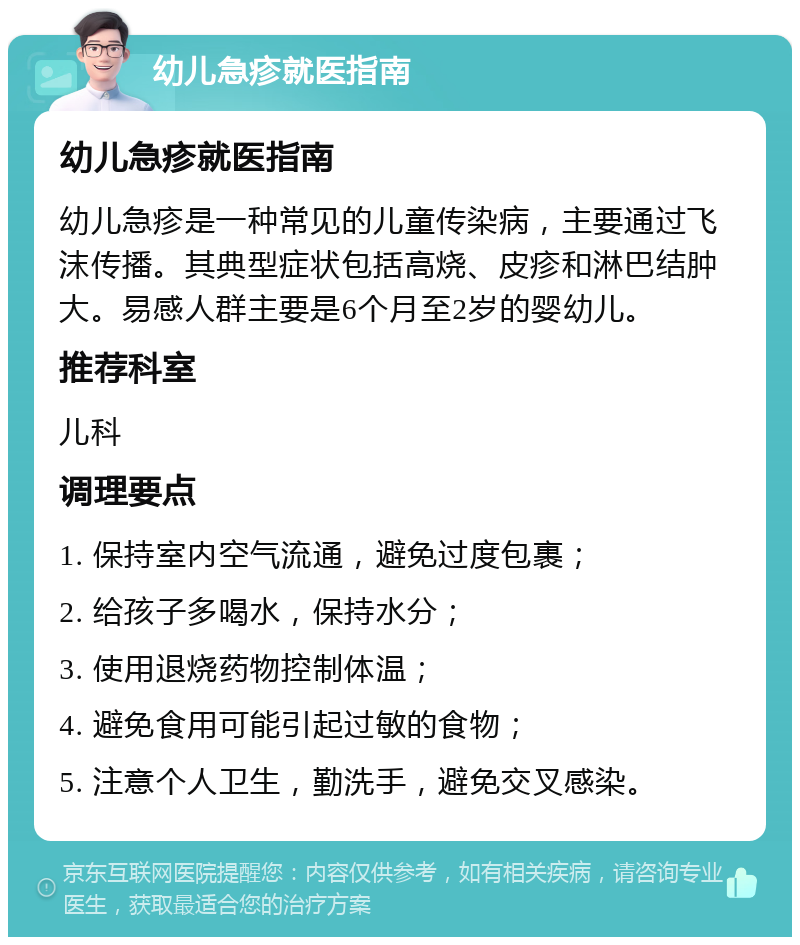 幼儿急疹就医指南 幼儿急疹就医指南 幼儿急疹是一种常见的儿童传染病，主要通过飞沫传播。其典型症状包括高烧、皮疹和淋巴结肿大。易感人群主要是6个月至2岁的婴幼儿。 推荐科室 儿科 调理要点 1. 保持室内空气流通，避免过度包裹； 2. 给孩子多喝水，保持水分； 3. 使用退烧药物控制体温； 4. 避免食用可能引起过敏的食物； 5. 注意个人卫生，勤洗手，避免交叉感染。