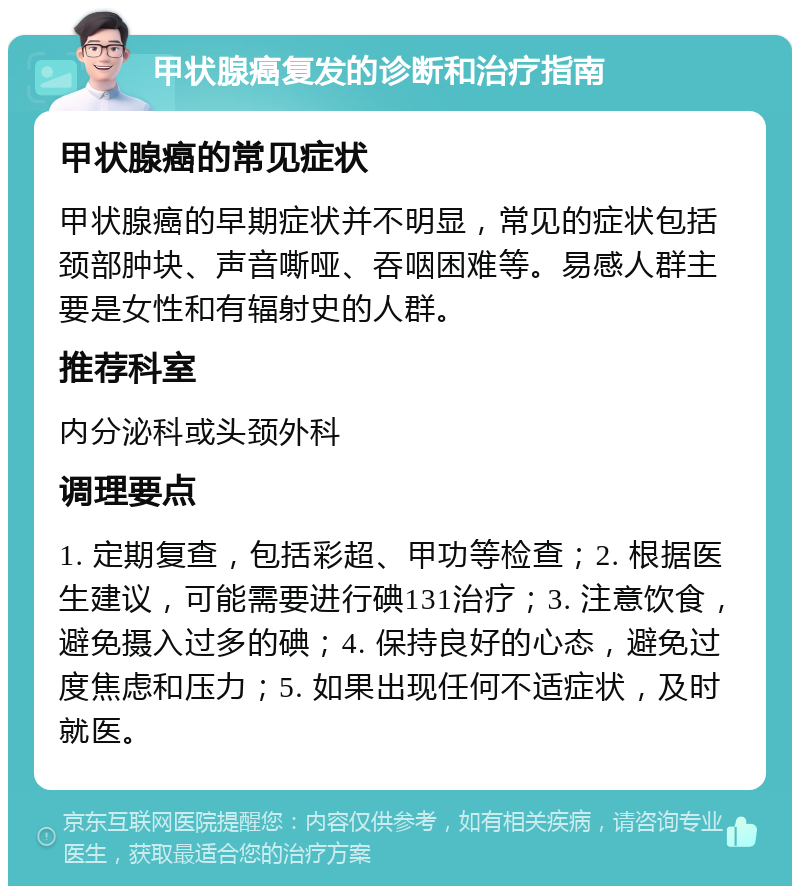 甲状腺癌复发的诊断和治疗指南 甲状腺癌的常见症状 甲状腺癌的早期症状并不明显，常见的症状包括颈部肿块、声音嘶哑、吞咽困难等。易感人群主要是女性和有辐射史的人群。 推荐科室 内分泌科或头颈外科 调理要点 1. 定期复查，包括彩超、甲功等检查；2. 根据医生建议，可能需要进行碘131治疗；3. 注意饮食，避免摄入过多的碘；4. 保持良好的心态，避免过度焦虑和压力；5. 如果出现任何不适症状，及时就医。