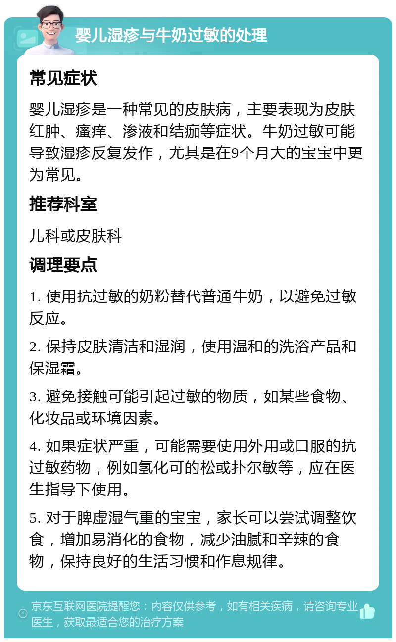 婴儿湿疹与牛奶过敏的处理 常见症状 婴儿湿疹是一种常见的皮肤病，主要表现为皮肤红肿、瘙痒、渗液和结痂等症状。牛奶过敏可能导致湿疹反复发作，尤其是在9个月大的宝宝中更为常见。 推荐科室 儿科或皮肤科 调理要点 1. 使用抗过敏的奶粉替代普通牛奶，以避免过敏反应。 2. 保持皮肤清洁和湿润，使用温和的洗浴产品和保湿霜。 3. 避免接触可能引起过敏的物质，如某些食物、化妆品或环境因素。 4. 如果症状严重，可能需要使用外用或口服的抗过敏药物，例如氢化可的松或扑尔敏等，应在医生指导下使用。 5. 对于脾虚湿气重的宝宝，家长可以尝试调整饮食，增加易消化的食物，减少油腻和辛辣的食物，保持良好的生活习惯和作息规律。