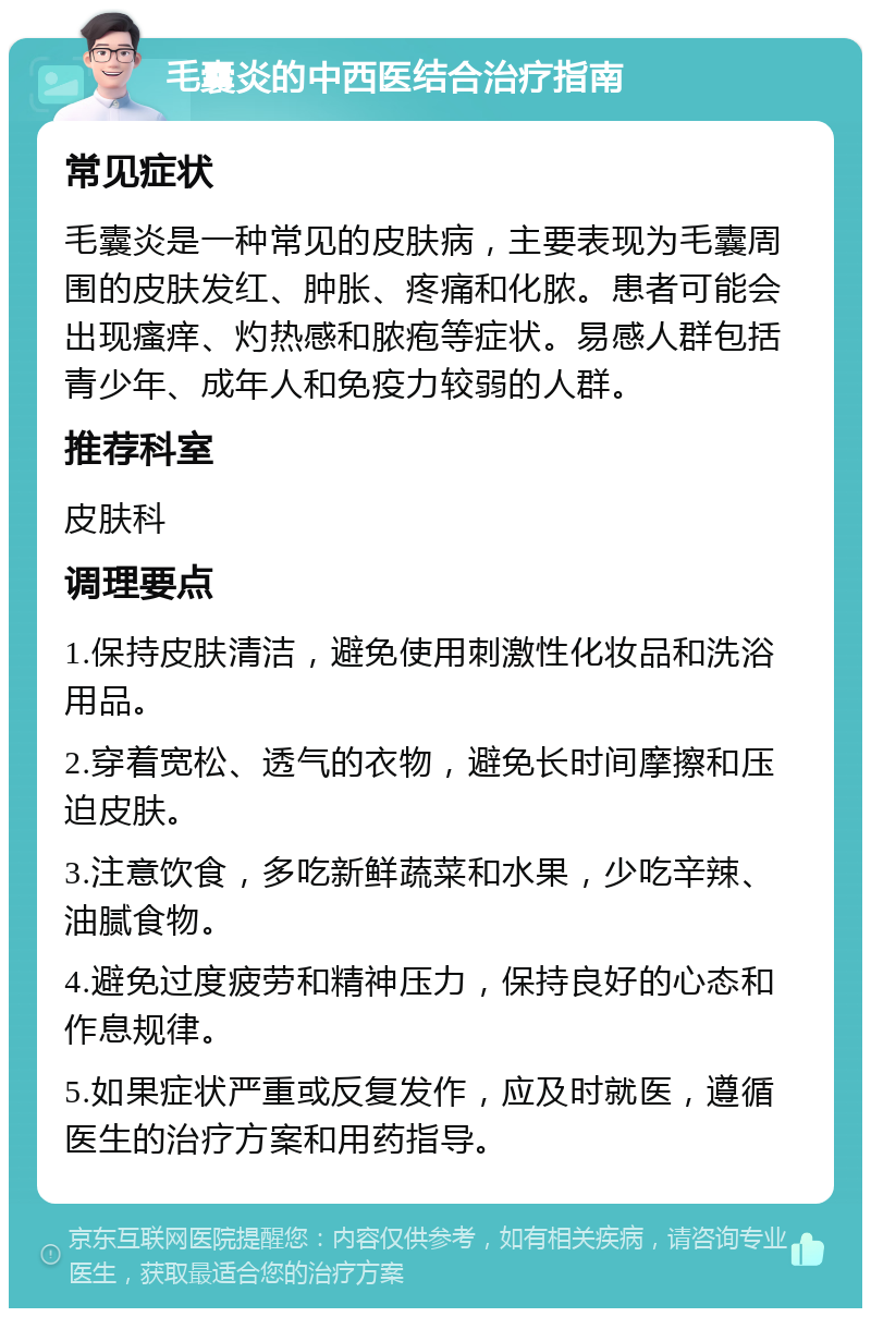 毛囊炎的中西医结合治疗指南 常见症状 毛囊炎是一种常见的皮肤病，主要表现为毛囊周围的皮肤发红、肿胀、疼痛和化脓。患者可能会出现瘙痒、灼热感和脓疱等症状。易感人群包括青少年、成年人和免疫力较弱的人群。 推荐科室 皮肤科 调理要点 1.保持皮肤清洁，避免使用刺激性化妆品和洗浴用品。 2.穿着宽松、透气的衣物，避免长时间摩擦和压迫皮肤。 3.注意饮食，多吃新鲜蔬菜和水果，少吃辛辣、油腻食物。 4.避免过度疲劳和精神压力，保持良好的心态和作息规律。 5.如果症状严重或反复发作，应及时就医，遵循医生的治疗方案和用药指导。