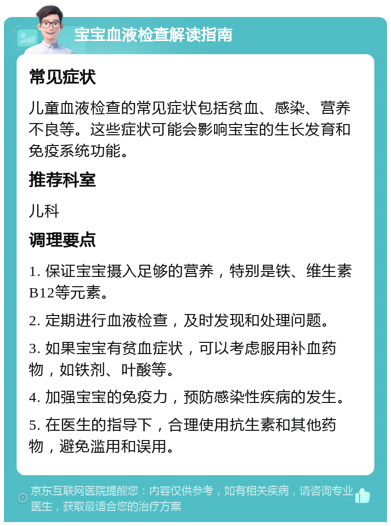 宝宝血液检查解读指南 常见症状 儿童血液检查的常见症状包括贫血、感染、营养不良等。这些症状可能会影响宝宝的生长发育和免疫系统功能。 推荐科室 儿科 调理要点 1. 保证宝宝摄入足够的营养，特别是铁、维生素B12等元素。 2. 定期进行血液检查，及时发现和处理问题。 3. 如果宝宝有贫血症状，可以考虑服用补血药物，如铁剂、叶酸等。 4. 加强宝宝的免疫力，预防感染性疾病的发生。 5. 在医生的指导下，合理使用抗生素和其他药物，避免滥用和误用。