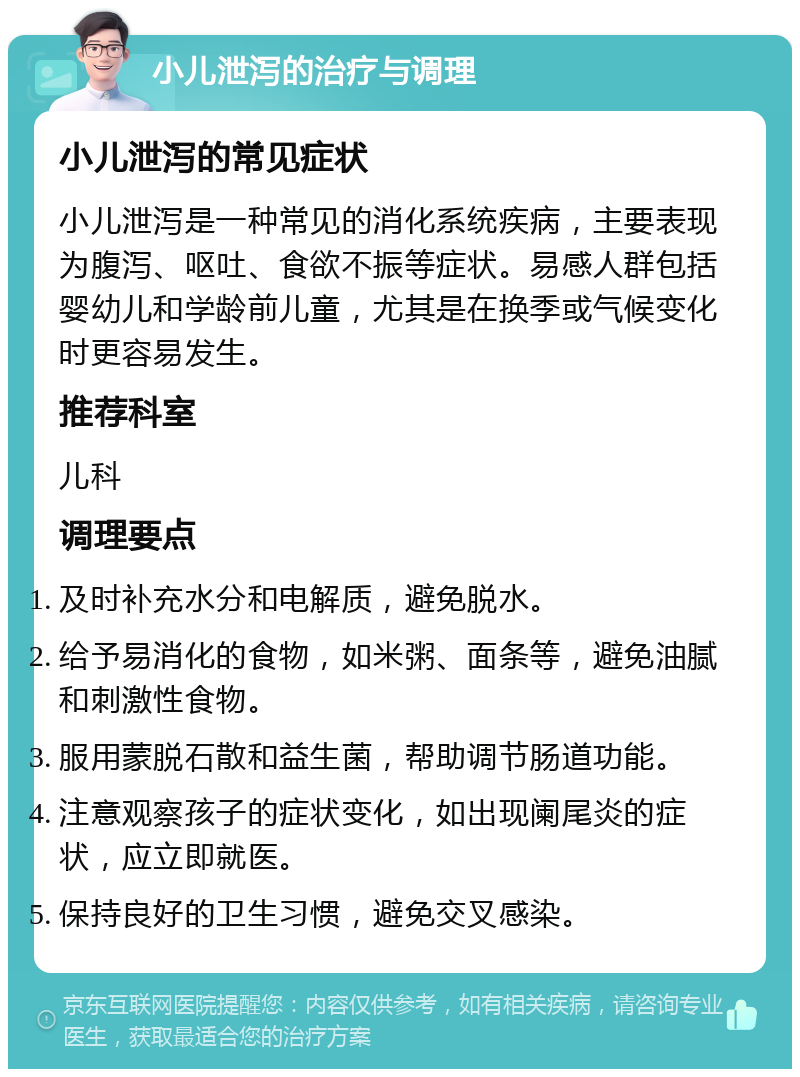 小儿泄泻的治疗与调理 小儿泄泻的常见症状 小儿泄泻是一种常见的消化系统疾病，主要表现为腹泻、呕吐、食欲不振等症状。易感人群包括婴幼儿和学龄前儿童，尤其是在换季或气候变化时更容易发生。 推荐科室 儿科 调理要点 及时补充水分和电解质，避免脱水。 给予易消化的食物，如米粥、面条等，避免油腻和刺激性食物。 服用蒙脱石散和益生菌，帮助调节肠道功能。 注意观察孩子的症状变化，如出现阑尾炎的症状，应立即就医。 保持良好的卫生习惯，避免交叉感染。