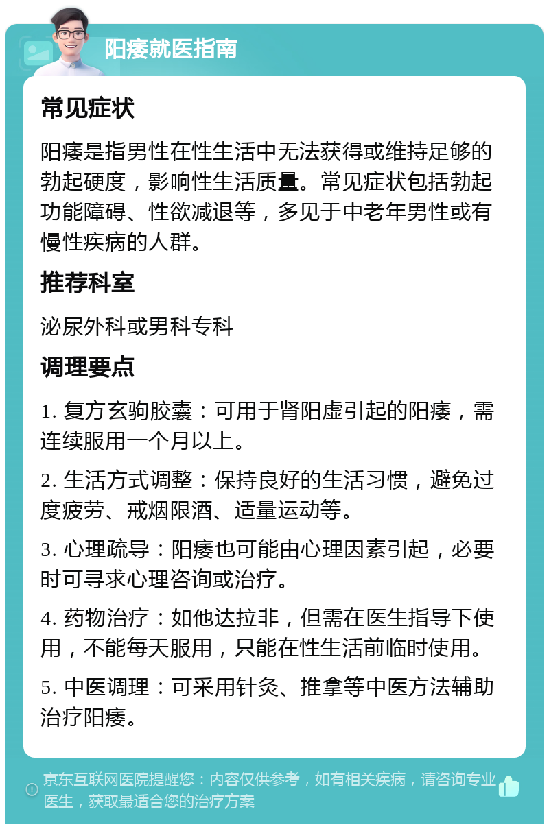 阳痿就医指南 常见症状 阳痿是指男性在性生活中无法获得或维持足够的勃起硬度，影响性生活质量。常见症状包括勃起功能障碍、性欲减退等，多见于中老年男性或有慢性疾病的人群。 推荐科室 泌尿外科或男科专科 调理要点 1. 复方玄驹胶囊：可用于肾阳虚引起的阳痿，需连续服用一个月以上。 2. 生活方式调整：保持良好的生活习惯，避免过度疲劳、戒烟限酒、适量运动等。 3. 心理疏导：阳痿也可能由心理因素引起，必要时可寻求心理咨询或治疗。 4. 药物治疗：如他达拉非，但需在医生指导下使用，不能每天服用，只能在性生活前临时使用。 5. 中医调理：可采用针灸、推拿等中医方法辅助治疗阳痿。