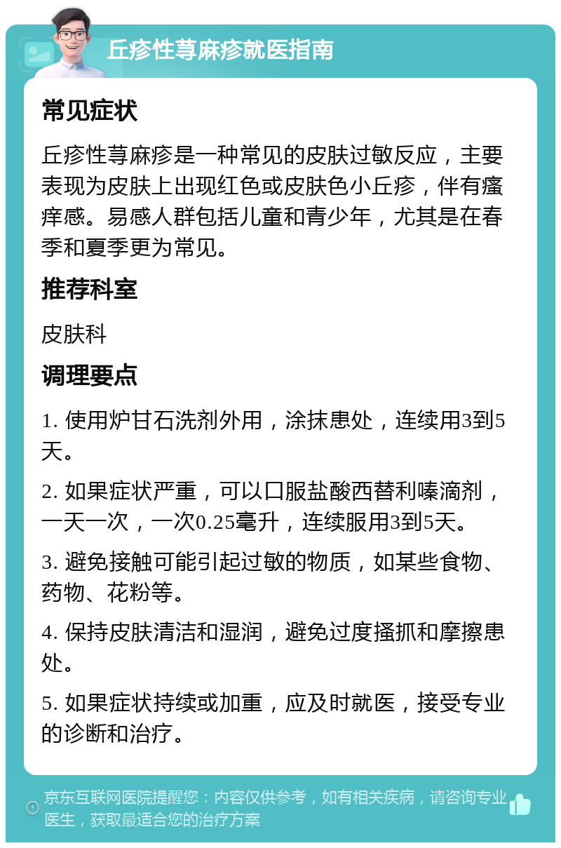 丘疹性荨麻疹就医指南 常见症状 丘疹性荨麻疹是一种常见的皮肤过敏反应，主要表现为皮肤上出现红色或皮肤色小丘疹，伴有瘙痒感。易感人群包括儿童和青少年，尤其是在春季和夏季更为常见。 推荐科室 皮肤科 调理要点 1. 使用炉甘石洗剂外用，涂抹患处，连续用3到5天。 2. 如果症状严重，可以口服盐酸西替利嗪滴剂，一天一次，一次0.25毫升，连续服用3到5天。 3. 避免接触可能引起过敏的物质，如某些食物、药物、花粉等。 4. 保持皮肤清洁和湿润，避免过度搔抓和摩擦患处。 5. 如果症状持续或加重，应及时就医，接受专业的诊断和治疗。