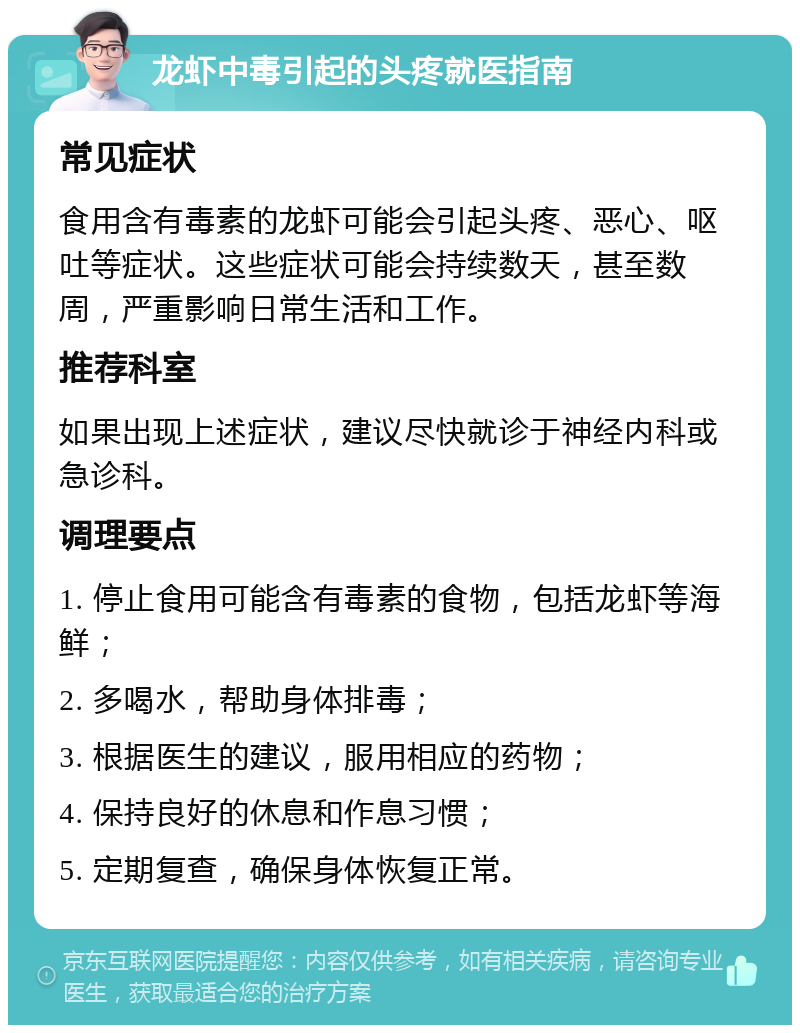 龙虾中毒引起的头疼就医指南 常见症状 食用含有毒素的龙虾可能会引起头疼、恶心、呕吐等症状。这些症状可能会持续数天，甚至数周，严重影响日常生活和工作。 推荐科室 如果出现上述症状，建议尽快就诊于神经内科或急诊科。 调理要点 1. 停止食用可能含有毒素的食物，包括龙虾等海鲜； 2. 多喝水，帮助身体排毒； 3. 根据医生的建议，服用相应的药物； 4. 保持良好的休息和作息习惯； 5. 定期复查，确保身体恢复正常。