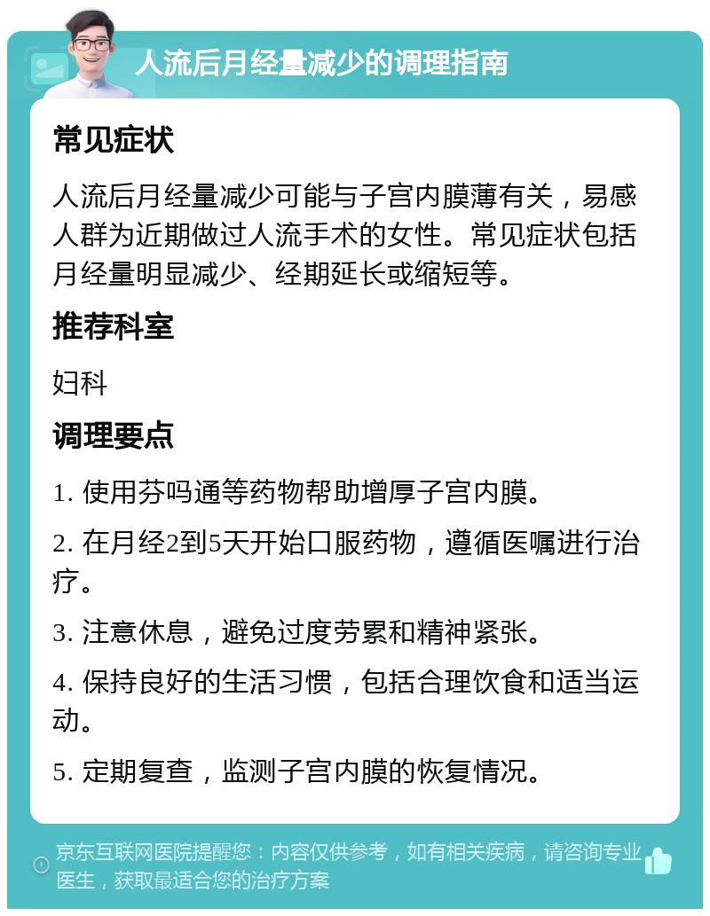 人流后月经量减少的调理指南 常见症状 人流后月经量减少可能与子宫内膜薄有关，易感人群为近期做过人流手术的女性。常见症状包括月经量明显减少、经期延长或缩短等。 推荐科室 妇科 调理要点 1. 使用芬吗通等药物帮助增厚子宫内膜。 2. 在月经2到5天开始口服药物，遵循医嘱进行治疗。 3. 注意休息，避免过度劳累和精神紧张。 4. 保持良好的生活习惯，包括合理饮食和适当运动。 5. 定期复查，监测子宫内膜的恢复情况。