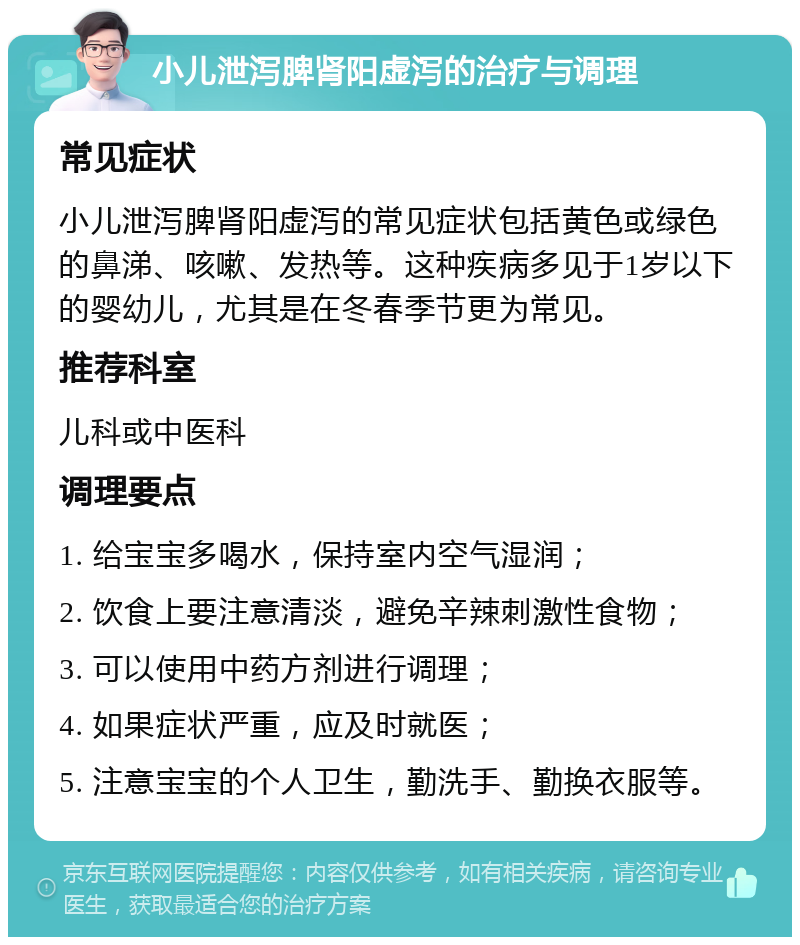 小儿泄泻脾肾阳虚泻的治疗与调理 常见症状 小儿泄泻脾肾阳虚泻的常见症状包括黄色或绿色的鼻涕、咳嗽、发热等。这种疾病多见于1岁以下的婴幼儿，尤其是在冬春季节更为常见。 推荐科室 儿科或中医科 调理要点 1. 给宝宝多喝水，保持室内空气湿润； 2. 饮食上要注意清淡，避免辛辣刺激性食物； 3. 可以使用中药方剂进行调理； 4. 如果症状严重，应及时就医； 5. 注意宝宝的个人卫生，勤洗手、勤换衣服等。