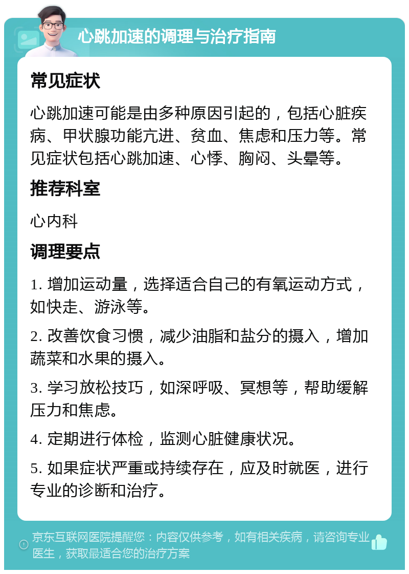 心跳加速的调理与治疗指南 常见症状 心跳加速可能是由多种原因引起的，包括心脏疾病、甲状腺功能亢进、贫血、焦虑和压力等。常见症状包括心跳加速、心悸、胸闷、头晕等。 推荐科室 心内科 调理要点 1. 增加运动量，选择适合自己的有氧运动方式，如快走、游泳等。 2. 改善饮食习惯，减少油脂和盐分的摄入，增加蔬菜和水果的摄入。 3. 学习放松技巧，如深呼吸、冥想等，帮助缓解压力和焦虑。 4. 定期进行体检，监测心脏健康状况。 5. 如果症状严重或持续存在，应及时就医，进行专业的诊断和治疗。