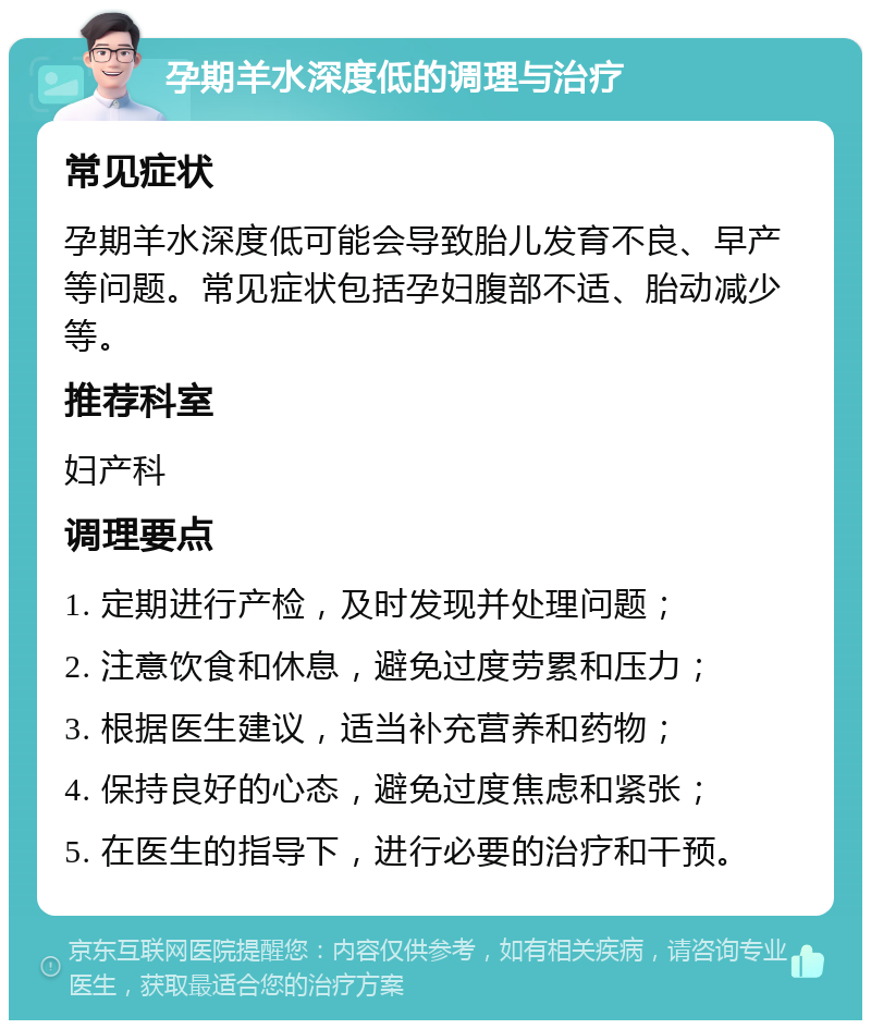 孕期羊水深度低的调理与治疗 常见症状 孕期羊水深度低可能会导致胎儿发育不良、早产等问题。常见症状包括孕妇腹部不适、胎动减少等。 推荐科室 妇产科 调理要点 1. 定期进行产检，及时发现并处理问题； 2. 注意饮食和休息，避免过度劳累和压力； 3. 根据医生建议，适当补充营养和药物； 4. 保持良好的心态，避免过度焦虑和紧张； 5. 在医生的指导下，进行必要的治疗和干预。