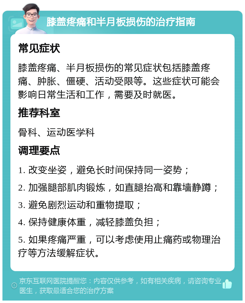 膝盖疼痛和半月板损伤的治疗指南 常见症状 膝盖疼痛、半月板损伤的常见症状包括膝盖疼痛、肿胀、僵硬、活动受限等。这些症状可能会影响日常生活和工作，需要及时就医。 推荐科室 骨科、运动医学科 调理要点 1. 改变坐姿，避免长时间保持同一姿势； 2. 加强腿部肌肉锻炼，如直腿抬高和靠墙静蹲； 3. 避免剧烈运动和重物提取； 4. 保持健康体重，减轻膝盖负担； 5. 如果疼痛严重，可以考虑使用止痛药或物理治疗等方法缓解症状。