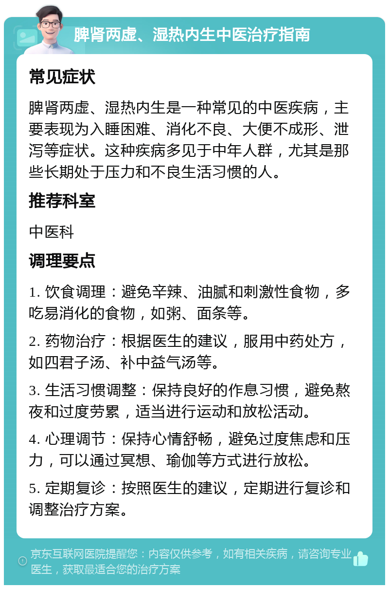 脾肾两虚、湿热内生中医治疗指南 常见症状 脾肾两虚、湿热内生是一种常见的中医疾病，主要表现为入睡困难、消化不良、大便不成形、泄泻等症状。这种疾病多见于中年人群，尤其是那些长期处于压力和不良生活习惯的人。 推荐科室 中医科 调理要点 1. 饮食调理：避免辛辣、油腻和刺激性食物，多吃易消化的食物，如粥、面条等。 2. 药物治疗：根据医生的建议，服用中药处方，如四君子汤、补中益气汤等。 3. 生活习惯调整：保持良好的作息习惯，避免熬夜和过度劳累，适当进行运动和放松活动。 4. 心理调节：保持心情舒畅，避免过度焦虑和压力，可以通过冥想、瑜伽等方式进行放松。 5. 定期复诊：按照医生的建议，定期进行复诊和调整治疗方案。