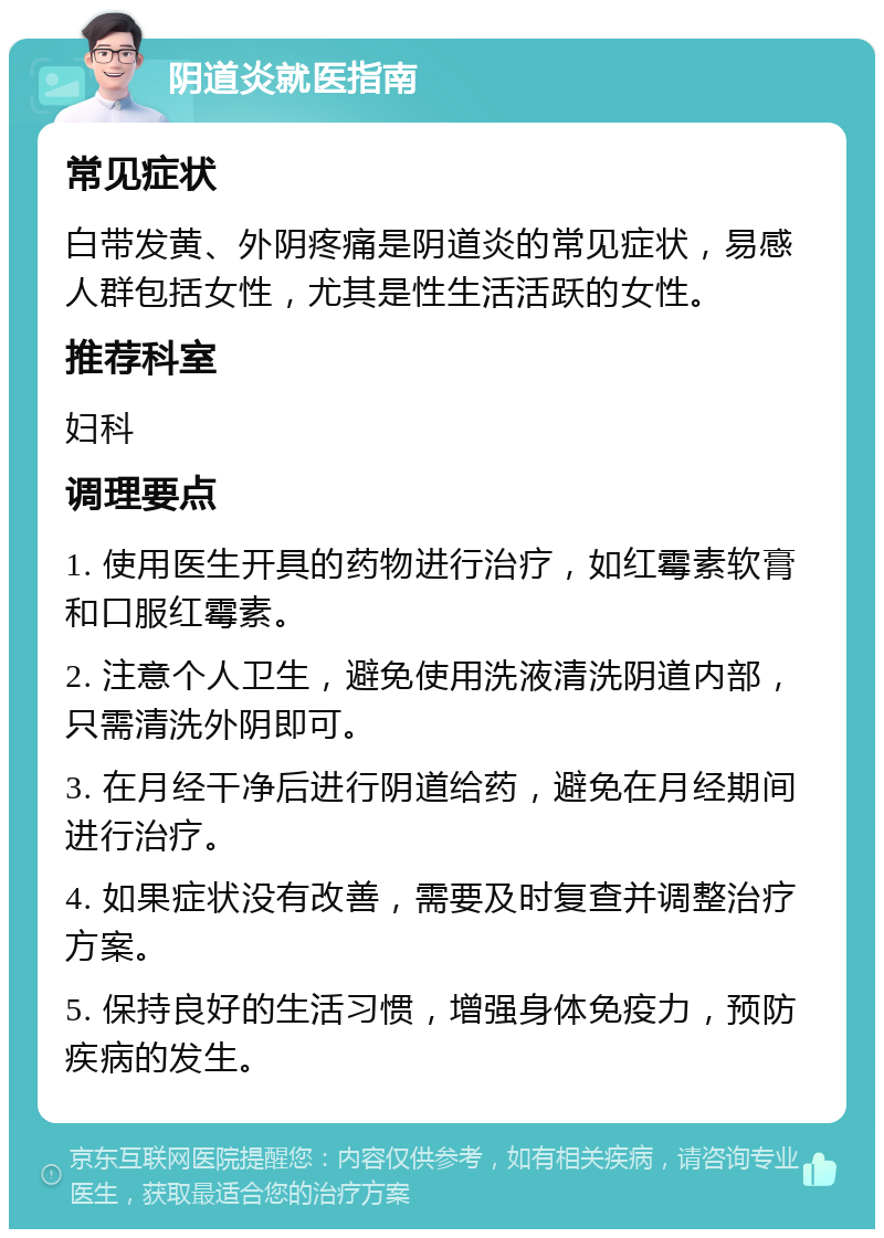 阴道炎就医指南 常见症状 白带发黄、外阴疼痛是阴道炎的常见症状，易感人群包括女性，尤其是性生活活跃的女性。 推荐科室 妇科 调理要点 1. 使用医生开具的药物进行治疗，如红霉素软膏和口服红霉素。 2. 注意个人卫生，避免使用洗液清洗阴道内部，只需清洗外阴即可。 3. 在月经干净后进行阴道给药，避免在月经期间进行治疗。 4. 如果症状没有改善，需要及时复查并调整治疗方案。 5. 保持良好的生活习惯，增强身体免疫力，预防疾病的发生。