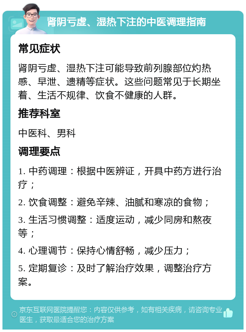 肾阴亏虚、湿热下注的中医调理指南 常见症状 肾阴亏虚、湿热下注可能导致前列腺部位灼热感、早泄、遗精等症状。这些问题常见于长期坐着、生活不规律、饮食不健康的人群。 推荐科室 中医科、男科 调理要点 1. 中药调理：根据中医辨证，开具中药方进行治疗； 2. 饮食调整：避免辛辣、油腻和寒凉的食物； 3. 生活习惯调整：适度运动，减少同房和熬夜等； 4. 心理调节：保持心情舒畅，减少压力； 5. 定期复诊：及时了解治疗效果，调整治疗方案。