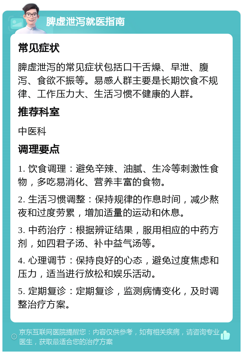 脾虚泄泻就医指南 常见症状 脾虚泄泻的常见症状包括口干舌燥、早泄、腹泻、食欲不振等。易感人群主要是长期饮食不规律、工作压力大、生活习惯不健康的人群。 推荐科室 中医科 调理要点 1. 饮食调理：避免辛辣、油腻、生冷等刺激性食物，多吃易消化、营养丰富的食物。 2. 生活习惯调整：保持规律的作息时间，减少熬夜和过度劳累，增加适量的运动和休息。 3. 中药治疗：根据辨证结果，服用相应的中药方剂，如四君子汤、补中益气汤等。 4. 心理调节：保持良好的心态，避免过度焦虑和压力，适当进行放松和娱乐活动。 5. 定期复诊：定期复诊，监测病情变化，及时调整治疗方案。